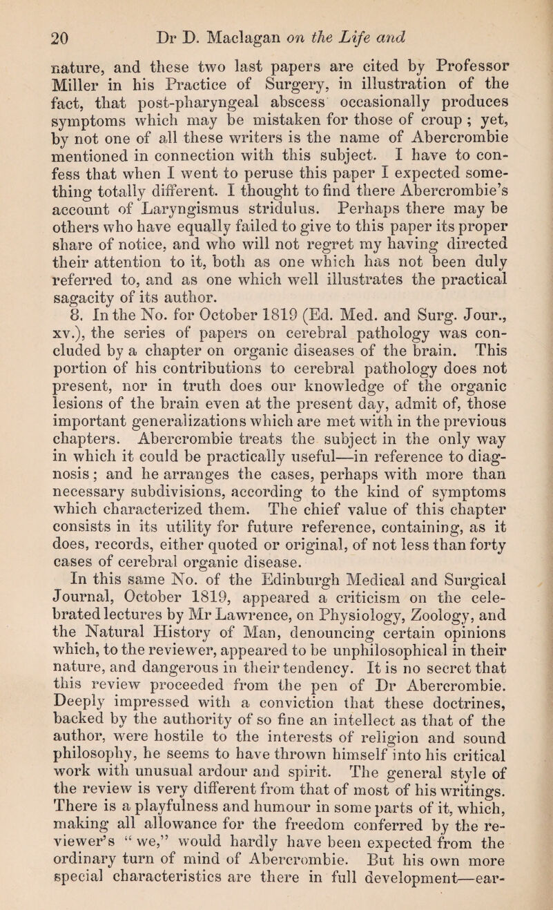 nature, and these two last papers are cited by Professor Miller in his Practice of Surgery, in illustration of the fact, that post-pharyngeal abscess occasionally produces symptoms which may be mistaken for those of croup ; yet, by not one of all these writers is the name of Abercrombie mentioned in connection with this subject. I have to con¬ fess that when I went to peruse this paper I expected some¬ thing totally different. I thought to find there Abercrombie’s account of Laryngismus stridulus. Perhaps there may be others who have equally failed to give to this paper its proper share of notice, and who will not regret my having directed their attention to it, both as one which has not been duly referred to, and as one which well illustrates the practical sagacity of its author. 8. In the No. for October 1819 (Ed. Med. and Surg. Jour., XV.), the series of papers on cerebral pathology was con¬ cluded by a chapter on organic diseases of the brain. This portion of his contributions to cerebral pathology does not present, nor in truth does our knowledge of the organic lesions of the brain even at the present day, admit of, those important generalizations which are met with in the previous chapters. Abercrombie treats the subject in the only way in which it could be practically useful—in reference to diag¬ nosis ; and he arranges the cases, perhaps with more than necessary subdivisions, according to the kind of symptoms which characterized them. The chief value of this chapter consists in its utility for future reference, containing, as it does, records, either quoted or original, of not less than forty cases of cerebral organic disease. In this same No. of the Edinburgh Medical and Surgical Journal, October 1819, appeared a criticism on the cele¬ brated lectures by Mr Lawrence, on Physiology, Zoology, and the Natural History of Man, denouncing certain opinions which, to the reviewer, appeared to be unphilosophical in their nature, and dangerous in their tendency. It is no secret that this review proceeded from the pen of Dr Abercrombie. Deeply impressed with a conviction that these doctrines, backed by the authority of so fine an intellect as that of the author, w^ere hostile to the interests of religion and sound philosophy, he seems to have thrown himself into his critical work with unusual ardour and spirit. The general style of the review is very different from that of most of his writings. There is a playfulness and humour in some parts of it, which, making all allowance for the freedom conferred by the re¬ viewer’s “we,” would hardly have been expected from the ordinary turn of mind of Abercrombie. But his own more special characteristics are there in full development—ear-