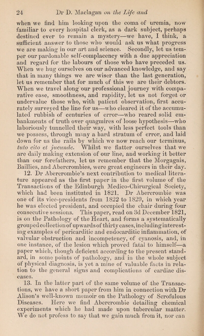 when we find him looking upon the coma of uremia, now familiar to every hospital clerk, as a dark subject, perhaps destined ever to remain a mystery—we have, I think, a sufficient answer to those who would ask us what progress we are making in our art and science. Secondly, let us tem¬ per our pardonable self-complacency with a due appreciation and regard for the labours of those who have preceded us. When we hug ourselves on our advanced knowledge, and say that in many things we are wiser than the last generation, let us remember that for much of this we are their debtors. When we travel along our professional journey with compa¬ rative ease, smoothness, and rapidity, let us not forget or undervalue those who, with patient observation, first accu¬ rately surveyed the line for us—who cleared it of the accumu¬ lated rubbish of centuries of error—who reared solid em¬ bankments of truth over quagmires of loose hypothesis—who laboriously tunnelled their way, with less perfect tools than we possess, through many a hard stratum of error, and laid down for us the rails by which we now reach our terminus, tuto eito et jucunde. Whilst wm flatter ourselves that we are daily making extension of our line, and working it better than our forefathers, let us remember that the Morgagnis, Baillies, and Abercrombies, were great engineers in their day. 12. Dr Abercrombie’s next contribution to medical litera¬ ture appeared as the first paper in the first volume of the Transactions of the Edinburgh Medico-Chirurgical Society, which had been instituted in 1821. Dr Abercrombie was one of its vice-presidents from 1822 to 1829, in which year he wms elected president, and occupied the chair during four consecutive sessions. This paper, read on 3d December 1821, is on the Pathology of the Heart, and forms a systematically grouped collection of upw'ards of thirty cases, including interest¬ ing examples of pericarditic and endocarditic inflammation, of valvular obstruction and incompetency, of cyanosis, and, in one instance, of the lesion which proved fatal to himself—a paper which, though deficient according to the present stand¬ ard, in some points of pathology, and in the wdioie subject of physical diagnosis, is yet a mine of valuable facts in rela¬ tion to the general signs and complications of cardiac dis¬ eases. 13. In the latter part of the same volume of the Transac¬ tions, we have a short paper from him in connection with Dr Alison’s well-known memoir on the Pathology of Scrofulous Diseases. ITere we find Abercrombie detailing chemical experiments which he had made upon tubercular matter. We do not profess to say that we gain much from it, nor can