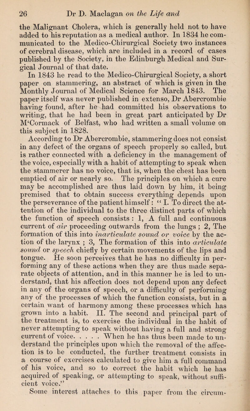 the Malignant Cholera, which is generally held not to have added to his reputation as a medical author. In 1834 he com¬ municated to the Medico-Chirurgical Society two instances of cerebral disease, which are included in a record of cases published by the Society, in the Edinburgh Medical and Sur¬ gical Journal of that date. In 1843 he read to the Medico-Chirurgical Society, a short paper on stammering, an abstract of which is given in the Monthly Journal of Medical Science for March 1843. The paper itself was never published in extenso. Dr Abercrombie having found, after he had committed his observations to writing, that he had been in great part anticipated by Dr McCormack of Belfast, who had written a small volume on this subject in 1828. According to Dr Abercrombie, stammering does not consist in any defect of the organs of speech properly so called, but is rather connected with a deficiency in the management of the voice, especially with a habit of attempting to speak when the stammerer has no voice, that is, when the chest has been emptied of air or nearly so. The principles on which a cure may be accomplished are thus laid down b} him, it being premised that to obtain success everything depends upon the perseverance of the patient himself: “ I. To direct the at¬ tention of the individual to the three distinct parts of which the function of speech consists : 1, A full and continuous current of air proceeding outwards from the lungs ; 2, The formation of this into inarticulate sound or voice bv the ac- tion of the larynx ; 3, The formation of this into articulate sound or speech chiefly by certain movements of the lips and tongue. He soon perceives that he has no difficulty in per¬ forming any of these actions when they are thus made sepa¬ rate objects of attention, and in this manner he is led to un¬ derstand, that his affection does not depend upon any defect in any of the organs of speech, or a difficulty of performing any of the processes of which the function consists, but in a certain want of harmony among these processes which has grown into a habit. II. The second and principal part of the treatment is, to exercise the individual in the habit of never attempting to speak without having a full and strong current of voice.When he has thus been made to un¬ derstand the principles upon which the removal of the affec¬ tion is to be conducted, the further treatment consists in a course of exercises calculated to give him a full command of his voice, and so to correct the habit which he has acquired of speaking, or attempting to speak, without suffi¬ cient voice,” Some interest attaches to this paper from the circum-