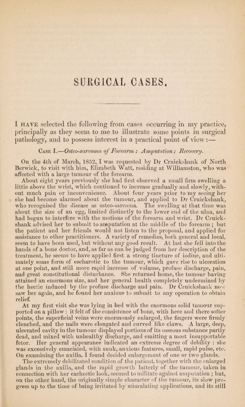 I haye selected the following from cases occurring in my practice, principally as they seem to me to illustrate some points in surgical pathology, and to possess interest in a practical point of view:— Case I.—Osteosarcoma of Forearm ; Amputation; Recovery. On the 4th of March, 1852, I was requested by Dr Cruiekshank of North Berwick, to visit with him, Elizabeth Watt, residing at Williamston, who was affected with a large tumour of the forearm. About eight years previously she had first observed a small firm swelling a little above the wrist, which continued to increase gradually and slowly, with¬ out much pain or inconvenience. About four years prior to my seeing her she had become alarmed about the tumour, and applied to Dr Cruiekshank, who recognised the disease as osteo-sarcoma. The swelling at that time was about the size of an egg, limited distinctly to the lower end of the ulna, and had begun to interfere with the motions of the forearm and wrist. Dr Cruick- shank advised her to submit to amputation at the middle of the forearm ; but the patient and her friends would not listen to the proposal, and applied for assistance to other practitioners. A variety of remedies, both general and local, seem to have been used, but without any good result. At last she fell into the hands of a bone doctor, and, as far as can be judged from her description of the treatment, he seems to have applied first a strong tincture of iodine, and ulti¬ mately some form of escharotic to the tumour, which gave rise to ulceration at one point, and still more rapid increase of volume, profuse discharge, pain, and great constitutional disturbance. She returned home, the tumour having attained an enormous size, and her general health completely undermined by the hectic induced by the profuse discharge and pain. Dr Cruiekshank now saw her again, and he found her anxious to submit to any operation to obtain relief. At my first visit she was lying in bed with the enormous solid tumour sup¬ ported on a pillow : it felt of the consistence of bone, with here and there softer points, the superficial veins were enormously enlarged, the fingers were firmly clenched, and the nails were elongated and curved like claws. A large, deep, ulcerated cavity in the tumour displayed portions of its osseous substance partly dead, and mixed with unhealthy discharge, and emitting a most insupportable fetor. Her general appearance indicated an extreme degree of debility : she was excessively emaciated, with sunk, anxious features, small, rapid pulse, etc. On examining the axilla, I found decided enlargement of one or two glands. The extremely debilitated condition of the patient, together with the enlarged glands in the axilla, and the rapid growth latterly of the tumour, taken in connection with her cachectic look, seemed to militate against amputation ; but, on the other hand, the originally simple character of the tumour, its slow pro¬ gress up to the time of being irritated by stimulating applications, and its still