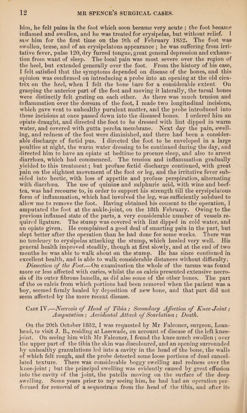 him, he felt pains in the foot which soon became very acute ; the foot became inflamed and swollen, and he was treated for erysipelas, but without relief. I saw him for the first time on the 9th of February 1852. The foot was swollen, tense, and of an erysipelatous appearance ; he was suffering from irri¬ tative fever, pulse 120, dry furred tongue, great general depression and exhaus¬ tion from want of sleep. The local pain was most severe over the region of the heel, but extended generally over the foot. From the history of his case, I felt satisfied that the symptoms depended on disease of the bones, and this opinion was confirmed on introducing a probe into an opening at the old cica¬ trix on the heel, when I felt the bone bare for a considerable extent. On grasping the anterior part of the foot and moving it laterally, the tarsal bones were distinctly felt grating on each other. As there was much tension and inflammation over the dorsum of the foot, I made two longitudinal incisions, which gave vent to unhealthy purulent matter, and the probe introduced into these incisions at once passed down into the diseased bones. I ordered him an opiate draught, and directed the foot to be dressed with lint dipped in warm water, and covered with gutta percha membrane. Next day the pain, swell¬ ing, and redness of the foot were diminished, and there had been a consider¬ able discharge of foetid pus. I directed the foot to be enveloped in a large poultice at night, the warm water dressing to be continued during the day, and directed him to have an opiate at bedtime to procure sleep, and also to arrest diarrhoea, which had commenced. The tension and inflammation gradually yielded to this treatment; but profuse foetid discharge continued, with great pain on the slightest movement of the foot or leg, and the irritative fever sub¬ sided into hectic, with loss of appetite and profuse perspiration, alternating with diarrhoea. The use of quinine and sulphuric acid, with wine and beef- tea, was had recourse to, in order to support his strength till the erysipelatous form of inflammation, which had involved the leg, was sufficiently subdued to allow me to remove the foot. Having obtained his consent to the operation, I amputated the foot at the ankle-joint, on the 18th February. Owing to the previous inflamed state of the parts, a very considerable number of vessels re¬ quired ligature. The stump was covered with lint dipped in cold water, and an opiate given. He complained a good deal of smarting pain in the part, but slept better after the operation than he had done for some wTeeks. There was no tendency to erysipelas attacking the stump, which healed very well. His general health improved steadily, though at first slowly, and at the end of two months he was able to walk about on the stump. He has since continued in excellent health, and is able to walk considerable distances without difficulty. Dissection of the Foot.—On examination the whole of the tarsus was found more or less affected with caries, whilst the os calcis presented extensive necro¬ sis of its outer fibrous lamella, as did also some of the other bones. The part of the os calcis from which portions had been removed when the patient wras a boy, seemed firmly healed by deposition of new bone, and that part did not seem affected by the more recent disease. Case IV.—Necrosis of Head of Tibia; Secondary Affection of Knee-Joint; Amputation ; Accidental Attack of Scarlatina; Death. On the 20th October 1852, I was requested by Mr Falconer, surgeon, Loan- head, to visit J. B., residing at Lasswade, on account of disease of the left knee- joint. On seeing him with Mr Falconer, I found the knee much swollen ; over the upper part of the tibia the skin was discoloured, and an opening surrounded by unhealthy granulations led into a cavity in the head of the bone, the walls of which felt rough, and the probe detected some loose portions of dead cancel¬ lated texture. There was considerable boggy swelling and redness over the knee-joint ; but the principal swelling was evidently caused by great effusion into the cavity of the joint, the patella moving on the surface of the deep swelling. Some years prior to my seeing him, he had had an operation per¬ formed for removal of a sequestrum from the head of the tibia, and after its