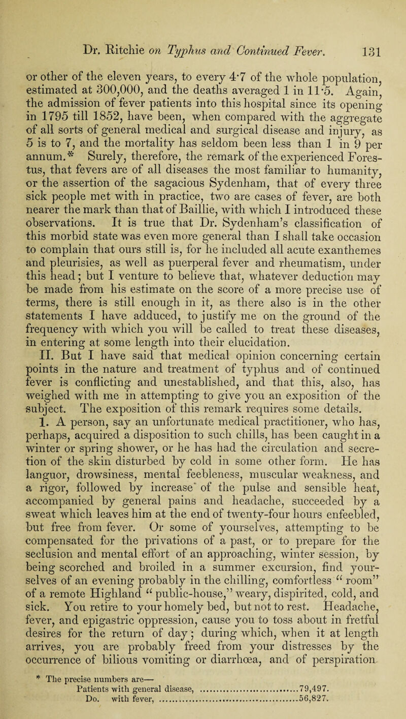 or other of the eleven years, to every 4*7 of the whole population, estimated at 300,000, and the deaths averaged 1 in 11*5. Again, the admission of fever patients into this hospital since its opening- in 1795 till 1852, have been, when compared with the aggregate of all sorts of general medical and surgical disease and injury, as 5 is to 7, and the mortality has seldom been less than 1 in 9 per annum. * Surely, therefore, the remark of the experienced Fores- tus, that fevers are of all diseases the most familiar to humanity, or the assertion of the sagacious Sydenham, that of every three sick people met with in practice, two are cases of fever, are both nearer the mark than that of Baillie, with which I introduced these observations. It is true that Dr. Sydenham’s classification of this morbid state was even more general than I shall take occasion to complain that ours still is, for he included all acute exanthemes and pleurisies, as well as puerperal fever and rheumatism, under this head ; but I venture to believe that, whatever deduction may be made from his estimate on the score of a more precise use of terms, there is still enough in it, as there also is in the other- statements I have adduced, to j ustify me on the ground of the frequency with which you will be called to treat these diseases, in entering at some length into their elucidation. II. But I have said that medical opinion concerning certain points in the nature and treatment of typhus and of continued fever is conflicting and unestablished, and that this, also, has weighed with me in attempting to give you an exposition of the subject. The exposition of this remark requires some details. 1. A person, say an unfortunate medical practitioner, who has, perhaps, acquired a disposition to such chills, has been caught in a winter or spring shower, or he has had the circulation and secre¬ tion of the skin disturbed by cold in some other form. He has languor, drowsiness, mental feebleness, muscular weakness, and a rigor, followed by increase' of the pulse and sensible heat, accompanied by general pains and headache, succeeded by a sweat which leaves him at the end of twenty-four hours enfeebled, but free from fever. Or some of yourselves, attempting to be compensated for the privations of a past, or to prepare for the seclusion and mental effort of an approaching, winter session, by being scorched and broiled in a summer excursion, find your¬ selves of an evening probably in the chilling, comfortless u room” of a remote Highland u public-house,” weary, dispirited, cold, and sick. You retire to your homely bed, but not to rest. Headache, fever, and epigastric oppression, cause you to toss about in fretful desires for the return of day ; during which, when it at length arrives, you are probably freed from your distresses by the occurrence of bilious vomiting or diarrhoea, and of perspiration * The precise numbers are— Patients with general disease, .79,497. Do. with fever, .....56,827.