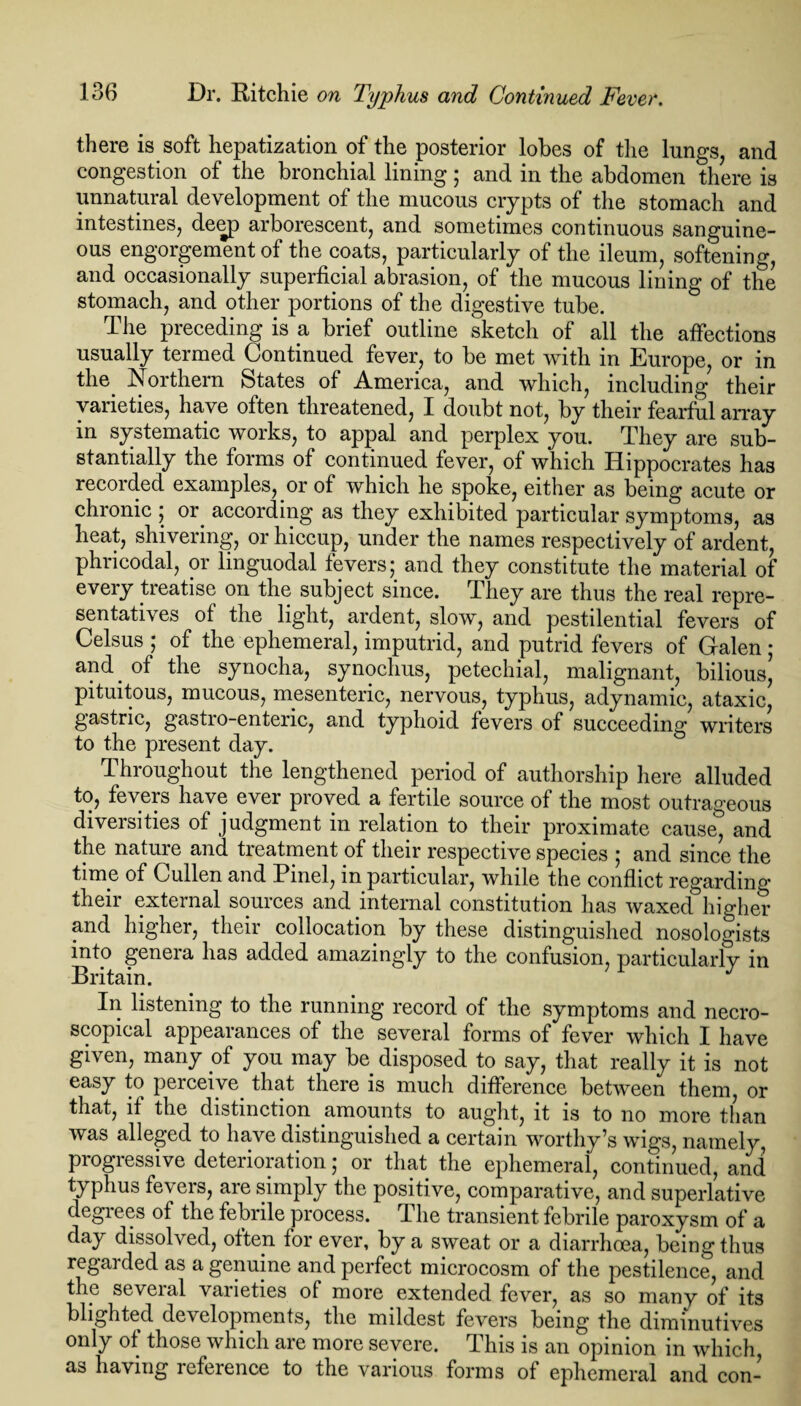 there is soft hepatization of the posterior lobes of the lungs, and congestion of the bronchial lining; and in the abdomen there is unnatural development of the mucous crypts of the stomach and intestines, de<rp arborescent, and sometimes continuous sanguine¬ ous engorgement of the coats, particularly of the ileum, softening, and occasionally superficial abrasion, of the mucous lining of the stomach, and other portions of the digestive tube. The preceding is a brief outline sketch of all the affections usually termed Continued fever, to be met with in Europe, or in the. Northern States of America, and which, including their varieties, have often threatened, I doubt not, by their fearful array in systematic works, to appal and perplex you. They are sub¬ stantially the forms of continued fever, of which Hippocrates has recorded examples, or of which he spoke, either as being acute or chronic ; or. according as they exhibited particular symptoms, as heat, shivering, or hiccup, under the names respectively of ardent, phricodal, or linguodal fevers; and they constitute the material of every treatise on the subject since. They are thus the real repre¬ sentatives of the light, ardent, slow, and pestilential fevers of Celsus ; of the ephemeral, imputrid, and putrid fevers of Galen ; and. of the synocha, synochus, petechial, malignant, bilious, pituitous, mucous, mesenteric, nervous, typhus, adynamic, ataxic, gastric, gastro-entenc, and typhoid fevers of succeeding writers to the present day. Throughout the lengthened period of authorship here alluded to, fevers have ever proved a fertile source of the most outrageous diversities of judgment in relation to their proximate cause, and the nature and treatment of their respective species ; and since the time of Cullen and Binel, in particular, while the conflict regarding their external sources and internal constitution has waxed higher and higher, their collocation by these distinguished nosologists into genera has added amazingly to the confusion, particularly in Britain. In listening to the running record of the symptoms and necro- scopical appearances of the several forms of fever which I have given, many of you may be. disposed to say, that really it is not easy to perceive that there is much difference between them, or that, if the distinction amounts to aught, it is to no more than was alleged to have distinguished a certain worthy’s wigs, namely, progressive deterioration; or that the ephemeral, continued, and typhus fevers, are simply the positive, comparative, and superlative degiees of the febrile process. I he transient febrile paroxysm of a day dissolved, often for ever, by a sweat or a diarrhoea, being thus regarded as a genuine and perfect microcosm of the pestilence, and the several varieties of more extended fever, as so many of its blighted developments, the mildest fevers being the diminutives only of those which are more severe. This is an opinion in which, as having reference to the various forms of ephemeral and con-