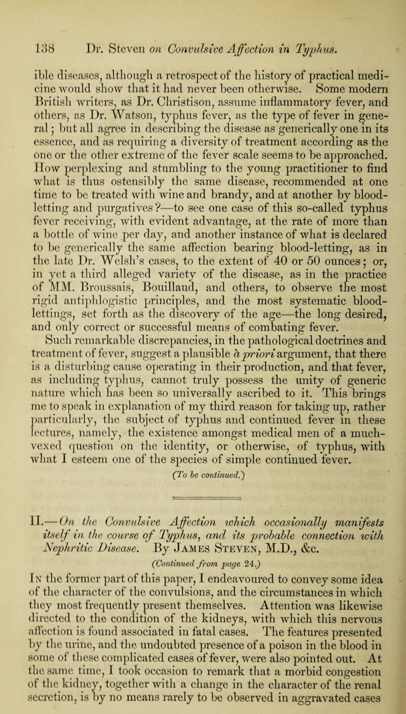 iblc diseases, although a retrospect of the history of practical medi¬ cine would show that it had never been otherwise. Some modern British writers, as Dr. Christison, assume inflammatory fever, and others, as Dr. Watson, typhus fever, as the type of fever in gene¬ ral ; but all agree in describing the disease as generically one in its essence, and as requiring a diversity of treatment according as the one or the other extreme of the fever scale seems to be approached. How perplexing and stumbling to the young practitioner to find what is thus ostensibly the same disease, recommended at one time to be treated with wine and brandy, and at another by blood¬ letting and purgatives?—to see one case of this so-called typhus fever receiving, with evident advantage, at the rate of more than a bottle of wine per day, and another instance of what is declared to be generically the same affection bearing blood-letting, as in the late Dr. Welsh’s cases, to the extent of 40 or 50 ounces; or, in yet a third alleged variety of the disease, as in the practice of MM. Broussais, Bouillaud, and others, to observe the most rigid antiphlogistic principles, and the most systematic blood¬ lettings, set forth as the discovery of the age—the long desired, and only correct or successful means of combating fever. Such remarkable discrepancies, in the pathological doctrines and treatment of fever, suggest a plausible bpriori argument, that there is a disturbing cause operating in their production, and that fever, as including typhus, cannot truly possess the unity of generic nature which has been so universally ascribed to it. This brings me to speak in explanation of my third reason for taking up, rather particularly, the subject of typhus and continued fever in these lectures, namely, the existence amongst medical men of a much- vexed question on the identity, or otherwise, of typhus, with what I esteem one of the species of simple continued fever. (To be continued.') II.— On the Convulsive Affection which occasionally manifests itself in the course of Typhus, and its probable connection with Nephritic Disease. By James Steven, M.D., &c. (Continued from page 24.J) In the former part of this paper, I endeavoured to convey some idea of the character of the convulsions, and the circumstances in which they most frequently present themselves. Attention was likewise directed to the condition of the kidneys, with which this nervous affection is found associated in fatal cases. The features presented by the urine, and the undoubted presence of a poison in the blood in some of these complicated cases of fever, were also pointed out. At the same time, I took occasion to remark that a morbid congestion of the kidney, together with a change in the character of the renal secretion, is by no means rarely to be observed in aggravated cases