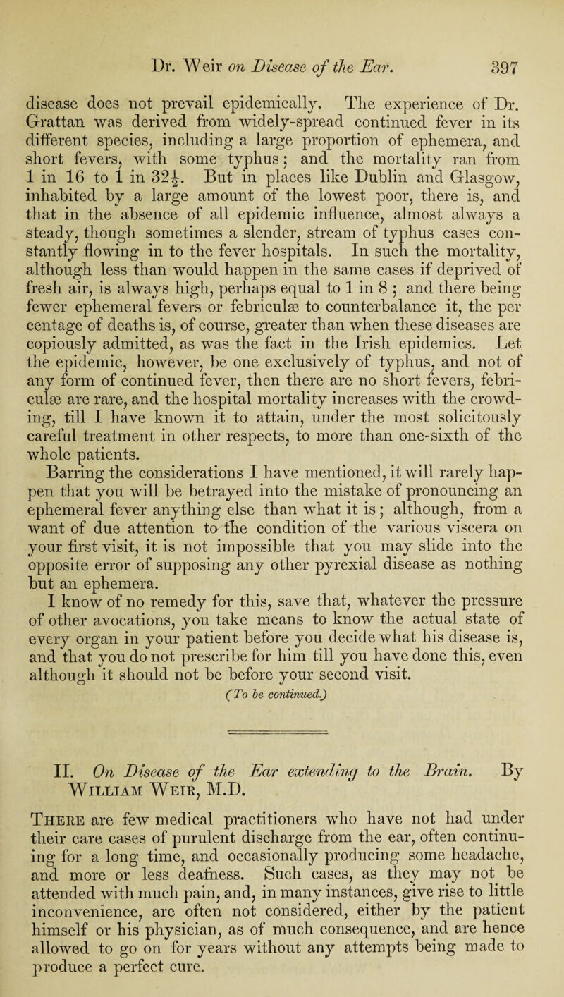 disease does not prevail epidemically. The experience of Dr. Grattan was derived from widely-spread continued fever in its different species, including a large proportion of ephemera, and short fevers, with some typhus; and the mortality ran from 1 in 16 to 1 in 32-|-. But in places like Dublin and Glasgow, inhabited by a large amount of the lowest poor, there is, and that in the absence of all epidemic influence, almost always a steady, though sometimes a slender, stream of typhus cases con¬ stantly flowing in to the fever hospitals. In such the mortality, although less than would happen in the same cases if deprived of fresh air, is always high, perhaps equal to 1 in 8 ; and there being fewer ephemeral fevers or febriculse to counterbalance it, the per centage of deaths is, of course, greater than when these diseases are copiously admitted, as was the fact in the Irish epidemics. Let the epidemic, however, be one exclusively of typhus, and not of any form of continued fever, then there are no short fevers, febri- culge are rare, and the hospital mortality increases with the crowd¬ ing, till I have known it to attain, under the most solicitously careful treatment in other respects, to more than one-sixth of the whole patients. Barring the considerations I have mentioned, it will rarely hap¬ pen that you will be betrayed into the mistake of pronouncing an ephemeral fever anything else than what it is; although, from a want of due attention ter the condition of the various viscera on your first visit, it is not impossible that you may slide into the opposite error of supposing any other pyrexial disease as nothing but an ephemera. I know of no remedy for this, save that, whatever the pressure of other avocations, you take means to know the actual state of every organ in your patient before you decide what his disease is, and that you do not prescribe for him till you have done this, even although it should not be before your second visit. (To be continued.) II. On Disease of the Ear extending to the Brain. By William Weie, M.D. There are few medical practitioners who have not had under their care cases of purulent discharge from the ear, often continu¬ ing for a long time, and occasionally producing some headache, and more or less deafness. Such cases, as they may not be attended with much pain, and, in many instances, give rise to little inconvenience, are often not considered, either by the patient himself or his physician, as of much consequence, and are hence allowed to go on for years without any attempts being made to produce a perfect cure.