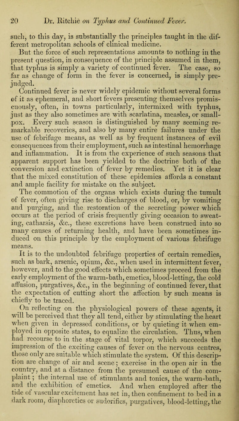 such, to this day, is substantially the principles taught in the dif¬ ferent metropolitan schools of clinical medicine. But the force of such representations amounts to nothing in the present question, in consequence of the principle assumed in them, that typhus is simply a variety of continued fever. The case, so far as change of form in the fever is concerned, is simply pre¬ judged. Continued fever is never widely epidemic without several forms of it as ephemeral, and short fevers presenting themselves promis¬ cuously, often, in towns particularly, intermixed with typhus, just as they also sometimes are with scarlatina, measles, or small¬ pox. Eveiy such season i3 distinguished by many seeming re¬ markable recoveries, and also by many entire failures under the use of febrifuge means, as well as by frequent instances of evil consequences from their employment, such as intestinal hemorrhage and inflammation. It is from the experience of such seasons that apparent support has been yielded to the doctrine both of the conversion and extinction of fever by remedies. Yet it is clear that the mixed constitution of these epidemics affords a constant and ample facility for mistake on the subject. The commotion of the organs which exists during the tumult of fever, often giving rise to discharges of blood, or, by vomiting and purging, and the restoration of the secreting power whicli occurs at the period of crisis frequently giving occasion to sweat¬ ing, catharsis, &c., these excretions have been construed into so many causes of returning health, and have been sometimes in¬ duced on this principle by the employment of various febrifuge means. It is to the undoubted febrifuge properties of certain remedies, such as bark, arsenic, opium, &c., when used in intermittent fever, however, and to the good effects which sometimes proceed from the early employment of the warm-bath, emetics, blood-letting, the cold affusion, purgatives, &c., in the beginning of continued fever, that the expectation of cutting short the affection by such means is chiefly to be traced. On reflecting on the physiological powers of these agents, it will be perceived that they all tend, either by stimulating the heart when given in depressed conditions, or by quieting it when em¬ ployed in opposite states, to equalize the circulation. Thus, when had recourse to in the stage of vital torpor, which succeeds the impression of the exciting causes of fever on the nervous centres, those only are suitable which stimulate the system. Of this descrip¬ tion are change of air and scene; exercise in the open air in the country, and at a distance from the presumed cause of the com¬ plaint ; the internal use of stimulants and tonics, the warm-bath, and the exhibition of emetics. And when employed after the tide of vascular excitement has set in, then confinement to bed in a darkroom, diaphoretics or sudorifics, purgatives, blood-letting,the