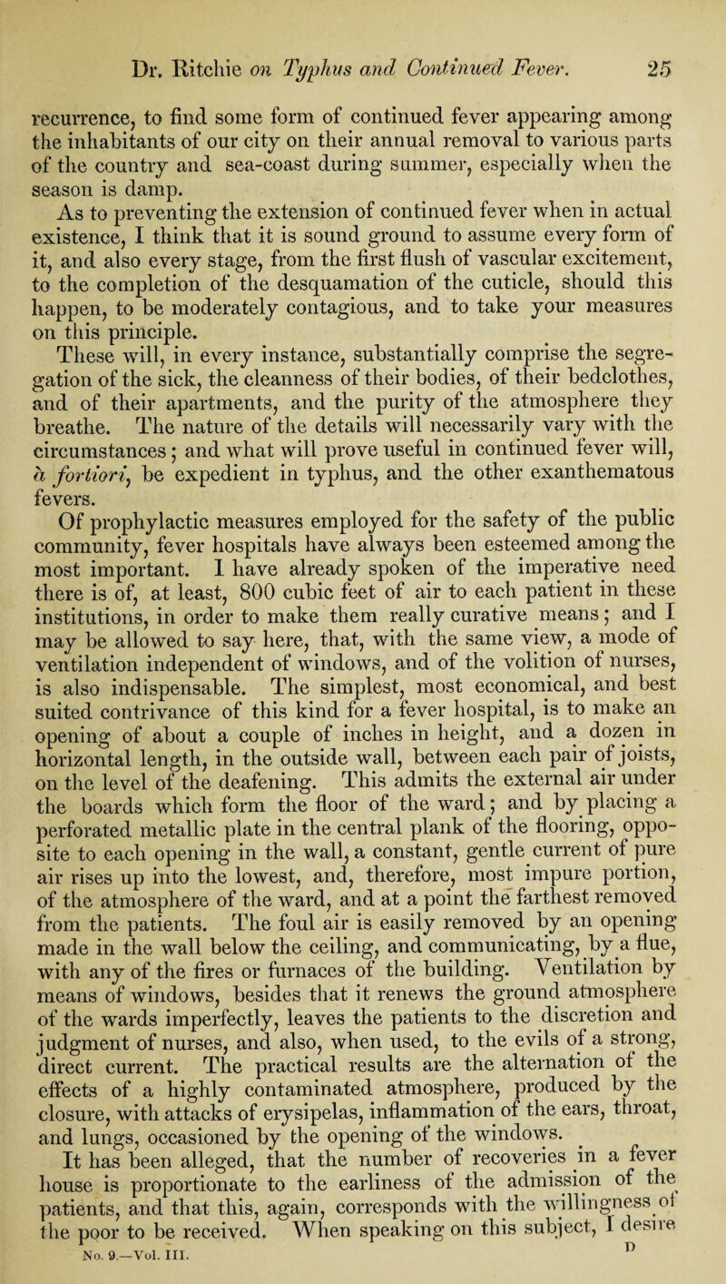 recurrence, to find some form of continued fever appearing among the inhabitants of our city on their annual removal to various parts of the country and sea-coast during summer, especially when the season is damp. As to preventing the extension of continued fever when in actual existence, I think that it is sound ground to assume every form of it, and also every stage, from the first flush of vascular excitement, to the completion of the desquamation of the cuticle, should this happen, to be moderately contagious, and to take your measures on tiiis principle. These will, in every instance, substantially comprise the segre¬ gation of the sick, the cleanness of their bodies, of their bedclothes, and of their apartments, and the purity of the atmosphere they breathe. The nature of the details will necessarily vary with the circumstances ; and what will prove useful in continued fever will, a fortiori, be expedient in typhus, and the other exanthematous fevers. Of prophylactic measures employed for the safety of the public community, fever hospitals have always been esteemed among the most important. 1 have already spoken of the imperative need there is of, at least, 800 cubic feet of air to each patient in these institutions, in order to make them really curative means; and I may be allowed to say here, that, with the same view, a mode of ventilation independent of windows, and of the volition of nurses, is also indispensable. The simplest, most economical, and best suited contrivance of this kind for a fever hospital, is to make an opening of about a couple of inches in height, and a dozen in horizontal length, in the outside wall, between each pair of joists, on the level of the deafening. This admits the external air under the boards which form the floor of the ward; and by placing a perforated metallic plate in the central plank of the flooring, oppo¬ site to each opening in the wall, a constant, gentle. current of pure air rises up into the lowest, and, therefore, most impure portion, of the atmosphere of the ward, and at a point the farthest removed from the patients. The foul air is easily removed by an opening made in the wall below the ceiling, and communicating, by a flue, with any of the fires or furnaces of the building. Ventilation by means of windows, besides that it renews the ground atmosphere of the wards imperfectly, leaves the patients to the discretion and judgment of nurses, and also, when used, to the evils of a strong, direct current. The practical results are the alternation of the effects of a highly contaminated atmosphere, produced by the closure, with attacks of erysipelas, inflammation of the ears, throat, and lungs, occasioned by the opening of the windows. It has been alleged, that the number of recoveries in a fever house is proportionate to the earliness of the admission of the patients, and that this, again, corresponds with the willingness oi the poor to be received. When speaking on this subject, f clesne No. 9,—Vol. III.