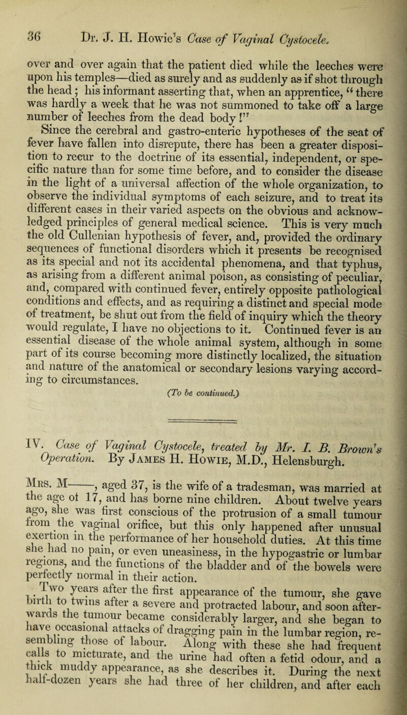 Dr. J. H. Howie’s Case of Vaginal Cystocele* over and over again that the patient died while the leeches were upon his temples—died as surely and as suddenly as if shot through the head ; his informant asserting that, when an apprentice, u there was hardly a week that he was not summoned to take off a large number of leeches from the dead body I’T Since the cerebral and gastro-enteric hypotheses of the seat of fever have fallen into disrepute, there has been a greater disposi¬ tion to recur to the doctrine of its essential, independent, or spe¬ cific nature than for some time before, and to consider the disease in the light of a universal affection of the whole organization, to observe the individual symptoms of each seizure, and to treat its different cases in their varied aspects on the obvious and acknow¬ ledged principles of general medical science. This is very much the old Cullenian hypothesis of fever, and, provided the ordinary sequences of functional disorders which it presents be recognised as its special and not its accidental phenomena, and that typhus, as arising from a different animal poison, as consisting of peculiar, and, compared with continued fever, entirely opposite pathological conditions and effects, and as requiring a distinct and special mode of treatment, be shut out from the field of inquiry which the theory would regulate, I have no objections to it. Continued fever is an essential disease of the whole animal system, although in some part of its course becoming more distinctly localized, the situation and nature of the anatomical or secondary lesions varying accord¬ ing to circumstances. (To be continued.) IV. Case of Vaginal Cystocele, treated by Mr. I. B. Brown's Operation. By James H. Howie, M.D., Helensburgh. Mrs. M , aged 37, is the wife of a tradesman, was married at the age ot 17, and has borne nine children. About twelve years ago, she was first conscious of the protrusion of a small tumour nom the. vaginal orifice, but this only happened after unusual exeition m the performance of her household duties. At this time she had no pain, or even uneasiness, in the hypog’astric or lumbar legions, and the functions of the bladder and of the bowels were peifectly normal in their action. , . !,w,0 ^eais Mter the first appearance of the tumour, she gave m 1 0 twins after a severe and protracted labour, and soon after¬ wards the tumour became considerably larger, and she began to have occasional attacks of dragging pain in the lumbar region, re¬ sembling those ot labour. Along with these she had frequent ca s to micturate, and the urine had often a fetid odour, and a t nek muddy appearance, as she describes it. During the next half-dozen years she had three of her children, and after each