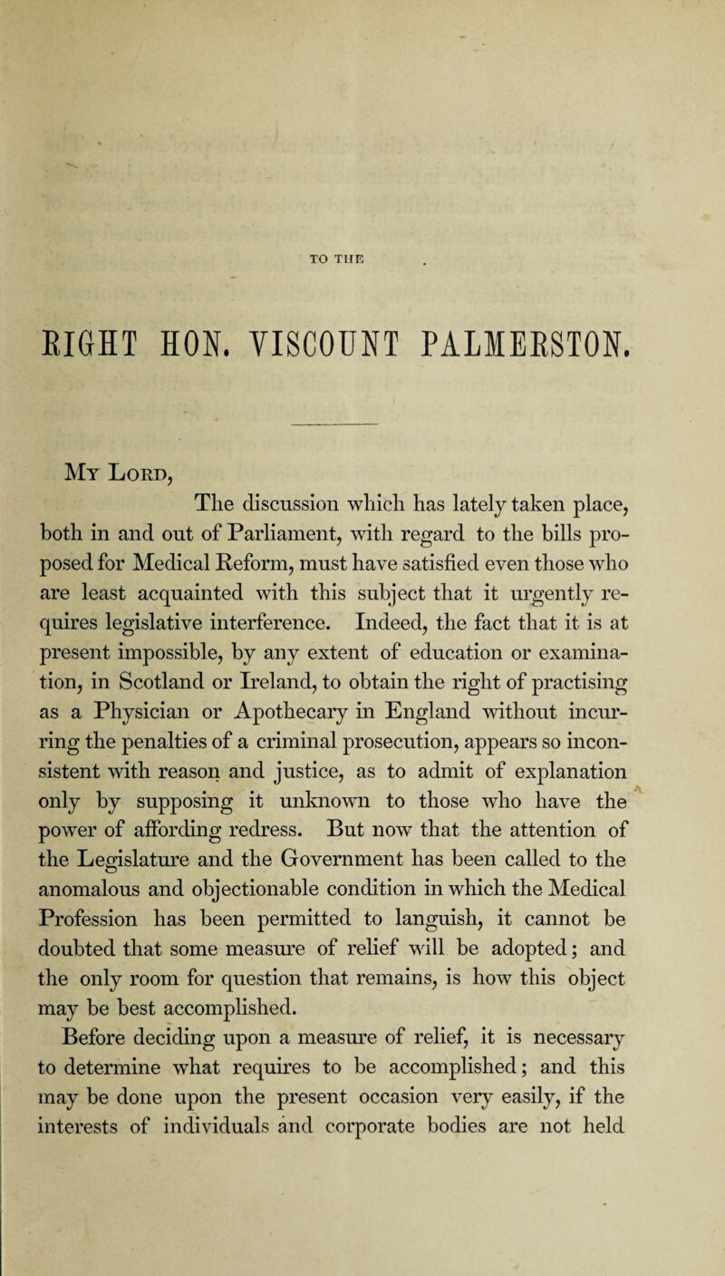 TO THE RIGHT HON. VISCOUNT PALMERSTON. My Lord, Tlie discussion which has lately taken place, both in and out of Parliament, with regard to the bills pro¬ posed for Medical Reform, must have satisfied even those who are least acquainted with this subject that it urgently re¬ quires legislative interference. Indeed, the fact that it is at present impossible, by any extent of education or examina¬ tion, in Scotland or Ireland, to obtain the right of practising as a Physician or Apothecary in England without incur¬ ring the penalties of a criminal prosecution, appears so incon¬ sistent with reason and justice, as to admit of explanation only by supposing it unknown to those who have the power of affording redress. But now that the attention of the Legislature and the Government has been called to the anomalous and objectionable condition in which the Medical Profession has been permitted to languish, it cannot be doubted that some measure of relief will be adopted; and the only room for question that remains, is how this object may be best accomplished. Before deciding upon a measure of relief, it is necessary to determine what requires to be accomplished; and this may be done upon the present occasion very easily, if the interests of individuals and corporate bodies are not held