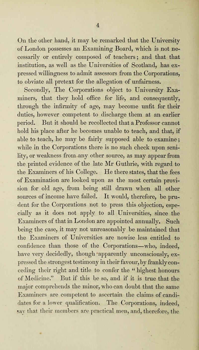 On the other hand, it may be remarked that the University of London possesses an Examining Board, which is not ne¬ cessarily or entirely composed of teachers; and that that institution, as well as the Universities of Scotland, has ex¬ pressed willingness to admit assessors from the Corporations, to obviate all pretext for the allegation of unfairness. Secondly, The Corporations object to University Exa¬ miners, that they hold office for life, and consequently, through the infirmity of age, may become unfit for their duties, however competent to discharge them at an earlier period. But it should be recollected that a Professor cannot hold his place after he becomes unable to teach, and that, if able to teach, he may be fairly supposed able to examine; while in the Corporations there is no such check upon seni¬ lity, or weakness from any other source, as may appear from the printed evidence of the late Mr Guthrie, with regard to the Examiners of his College. He there states, that the fees of Examination are looked upon as the most certain provi¬ sion for old age, from being still drawn when all other sources of income have failed. It would, therefore, be pru¬ dent for the Corporations not to press this objection, espe¬ cially as it does not apply to all Universities, since the Examiners of that in London are appointed annually. Such being the case, it may not unreasonably be maintained that the Examiners of Universities are nowise less entitled to confidence than those of the Corporations—who, indeed, have very decidedly, though apparently unconsciously, ex¬ pressed the strongest testimony in their favour, by frankly con¬ ceding their right and title to confer the u highest honours of Medicine.” But if this be so, and if it is true that the major comprehends the minor, who can doubt that the same Examiners are competent to ascertain the claims of candi¬ dates for a lower qualification. The Corporations, indeed, say that their members are practical men, and, therefore, the