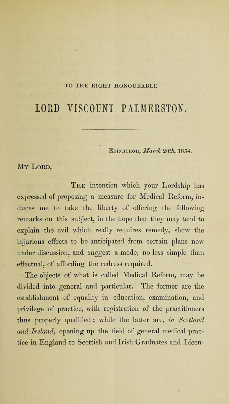 TO THE RIGHT HONOURABLE LORD VISCOUNT PALMERSTON. My Lord, Edinburgh, March 2,0th, 1854. The intention which your Lordship has expressed of proposing a measure for Medical Reform, in¬ duces me to take the liberty of offering the following remarks on this subject, in the hope that they may tend to explain the evil which really requires remedy, show the injurious effects to be anticipated from certain plans now under discussion, and suggest a mode, no less simple than effectual, of affording the redress required. The objects of what is called Medical Reform, may be divided into general and particular. The former are the establishment of equality in education, examination, and privilege of practice, with registration of the practitioners thus properly qualified ; while the latter are, in Scotland and Ireland, opening up the field of general medical prac¬ tice in England to Scottish and Irish Graduates and Licen-