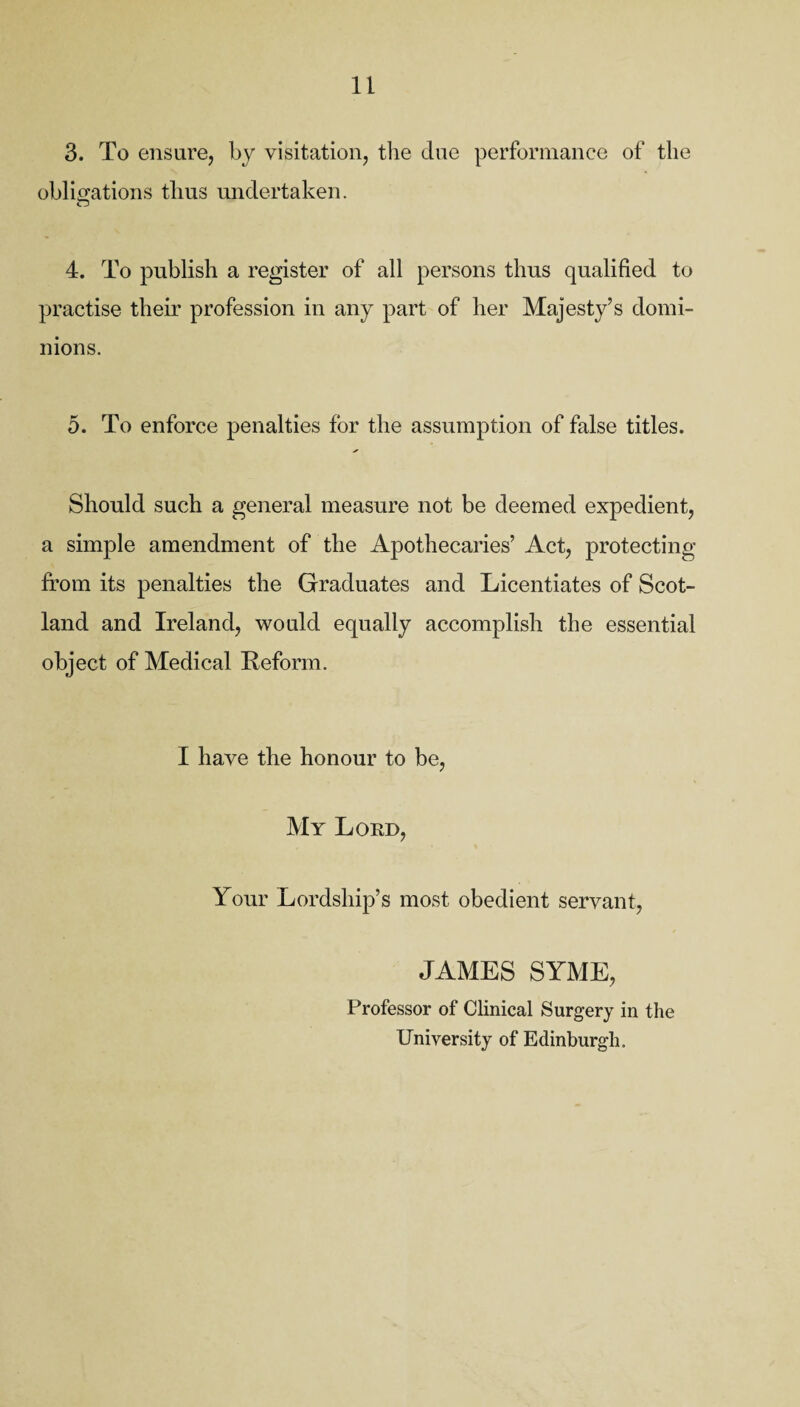 3. To ensure, by visitation, the due performance of the obligations thus undertaken. 4. To publish a register of all persons thus qualified to practise their profession in any part of her Majesty’s domi¬ nions. 5. To enforce penalties for the assumption of false titles. Should such a general measure not be deemed expedient, a simple amendment of the Apothecaries’ Act, protecting from its penalties the Graduates and Licentiates of Scot¬ land and Ireland, would equally accomplish the essential object of Medical Reform. I have the honour to be, My Lord, Your Lordship’s most obedient servant, JAMES SYME, Professor of Clinical Surgery in the University of Edinburgh.