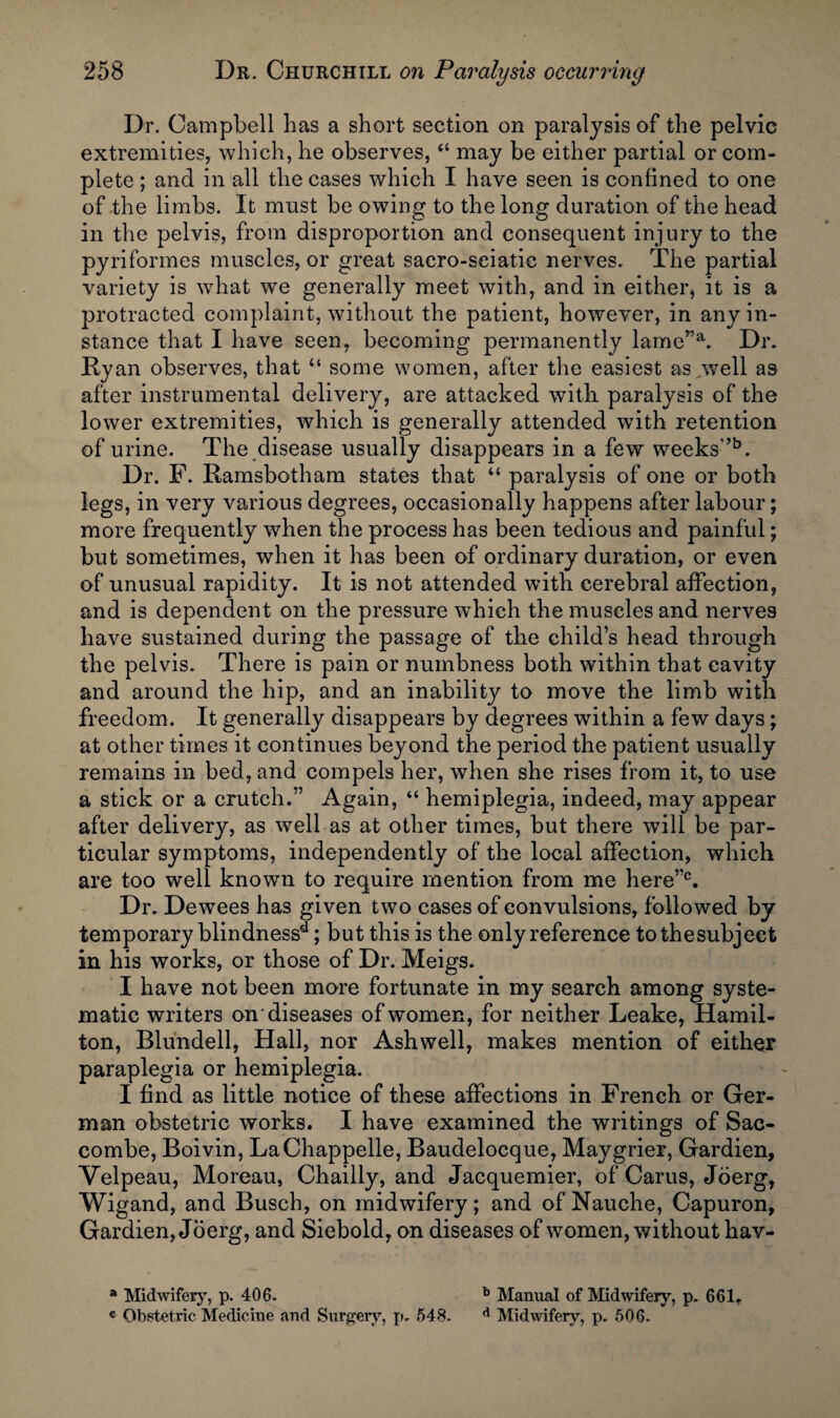 Dr. Campbell has a short section on paralysis of the pelvic extremities, which, he observes, “ may be either partial or com¬ plete ; and in all the cases which I have seen is confined to one of the limbs. It must be owing to the long duration of the head in the pelvis, from disproportion and consequent injury to the pyriformes muscles, or great sacro-seiatic nerves. The partial variety is what we generally meet with, and in either, it is a protracted complaint, without the patient, however, in any in¬ stance that I have seen, becoming permanently lame”a. Dr. Ry an observes, that “ some women, after the easiest as,well as after instrumental delivery, are attacked with paralysis of the lower extremities, which is generally attended with retention of urine. The disease usually disappears in a few weeks”b. Dr. F. Ramsbotham states that u paralysis of one or both legs, in very various degrees, occasionally happens after labour; more frequently when the process has been tedious and painful; but sometimes, when it has been of ordinary duration, or even of unusual rapidity. It is not attended with cerebral affection, and is dependent on the pressure which the muscles and nerves have sustained during the passage of the child’s head through the pelvis. There is pain or numbness both within that cavity and around the hip, and an inability to move the limb with freedom. It generally disappears by degrees within a few days; at other times it continues beyond the period the patient usually remains in bed, and compels her, when she rises from it, to use a stick or a crutch.” Again, “ hemiplegia, indeed, may appear after delivery, as well as at other times, but there will be par¬ ticular symptoms, independently of the local affection, which are too well known to require mention from me here”0. Dr. Dewees has given two cases of convulsions, followed by temporary blindnessd; but this is the only reference to the subject in his works, or those of Dr. Meigs. I have not been more fortunate in my search among syste¬ matic writers on'diseases of women, for neither Leake, Hamil¬ ton, Blundell, Hall, nor Ashwell, makes mention of either paraplegia or hemiplegia. I find as little notice of these affections in French or Ger¬ man obstetric works. I have examined the writings of Sac- combe, Boivin, LaChappelle, Baudelocque, Maygrier, Gardien, Velpeau, Moreau, Chailly, and Jacquemier, of Carus, Joerg, Wigand, and Busch, on midwifery; and of Nauche, Capuron, Gardien, Joerg, and Siebold, on diseases of women, without hav- a Midwifery, p. 406. b Manual of Midwifery, p. 661t « Obstetric Medicine and Surgery, p. 548. d Midwifery, p. 506.