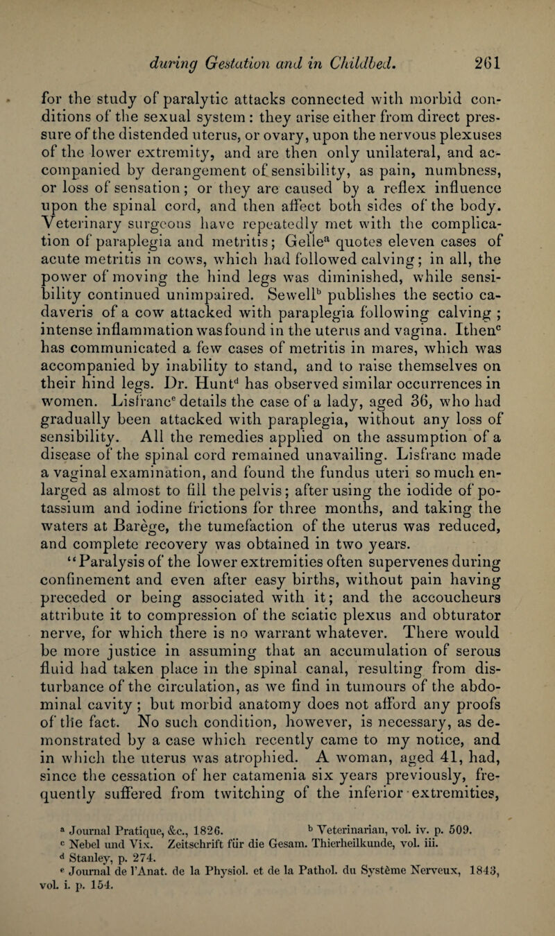 for the study of paralytic attacks connected with morbid con¬ ditions of the sexual system : they arise either from direct pres¬ sure of the distended uterus, or ovary, upon the nervous plexuses of the lower extremity, and are then only unilateral, and ac¬ companied by derangement of sensibility, as pain, numbness, or loss of sensation; or they are caused by a reflex influence upon the spinal cord, and then affect both sides of the body. Veterinary surgeons have repeatedly met with the complica¬ tion of paraplegia and metritis; Gellea quotes eleven cases of acute metritis in cows, which had followed calving; in all, the power of moving the hind legs was diminished, while sensi¬ bility continued unimpaired. Sewellb publishes the sectio ca- daveris of a cow attacked with paraplegia following calving ; intense inflammation was found in the uterus and vagina. Ithenc has communicated a few cases of metritis in mares, which was accompanied by inability to stand, and to raise themselves on their hind legs. Dr. Huntd has observed similar occurrences in women. Lisfranc6 details the case of a lady, aged 36, who had gradually been attacked with paraplegia, without any loss of sensibility. All the remedies applied on the assumption of a disease of the spinal cord remained unavailing. Lisfranc made a vaginal examination, and found the fundus uteri so much en¬ larged as almost to fill the pelvis; after using the iodide of po¬ tassium and iodine frictions for three months, and taking the waters at Barege, the tumefaction of the uterus was reduced, and complete recovery was obtained in two years. “Paralysis of the lower extremities often supervenes during confinement and even after easy births, without pain having preceded or being associated with it; and the accoucheurs attribute it to compression of the sciatic plexus and obturator nerve, for which there is no warrant whatever. There would be more justice in assuming that an accumulation of serous fluid had taken place in the spinal canal, resulting from dis¬ turbance of the circulation, as we find in tumours of the abdo¬ minal cavity ; but morbid anatomy does not afford any proofs of the fact. No such condition, however, is necessary, as de¬ monstrated by a case which recently came to my notice, and in which the uterus was atrophied. A woman, aged 41, had, since the cessation of her catamenia six years previously, fre¬ quently suffered from twitching of the inferior extremities, a Journal Pratique, &c., 1826. b Veterinarian, vol. iv. p. 509. c Nebel und Vix. Zeitschrift fur die Gesam. Thierheilkunde, vol. iii. d Stanley, p. 274. e Journal de l’Anat. de la Physiol, et de la Pathol, du Systfime Nervcux, 1843, vol. i. p. 154.