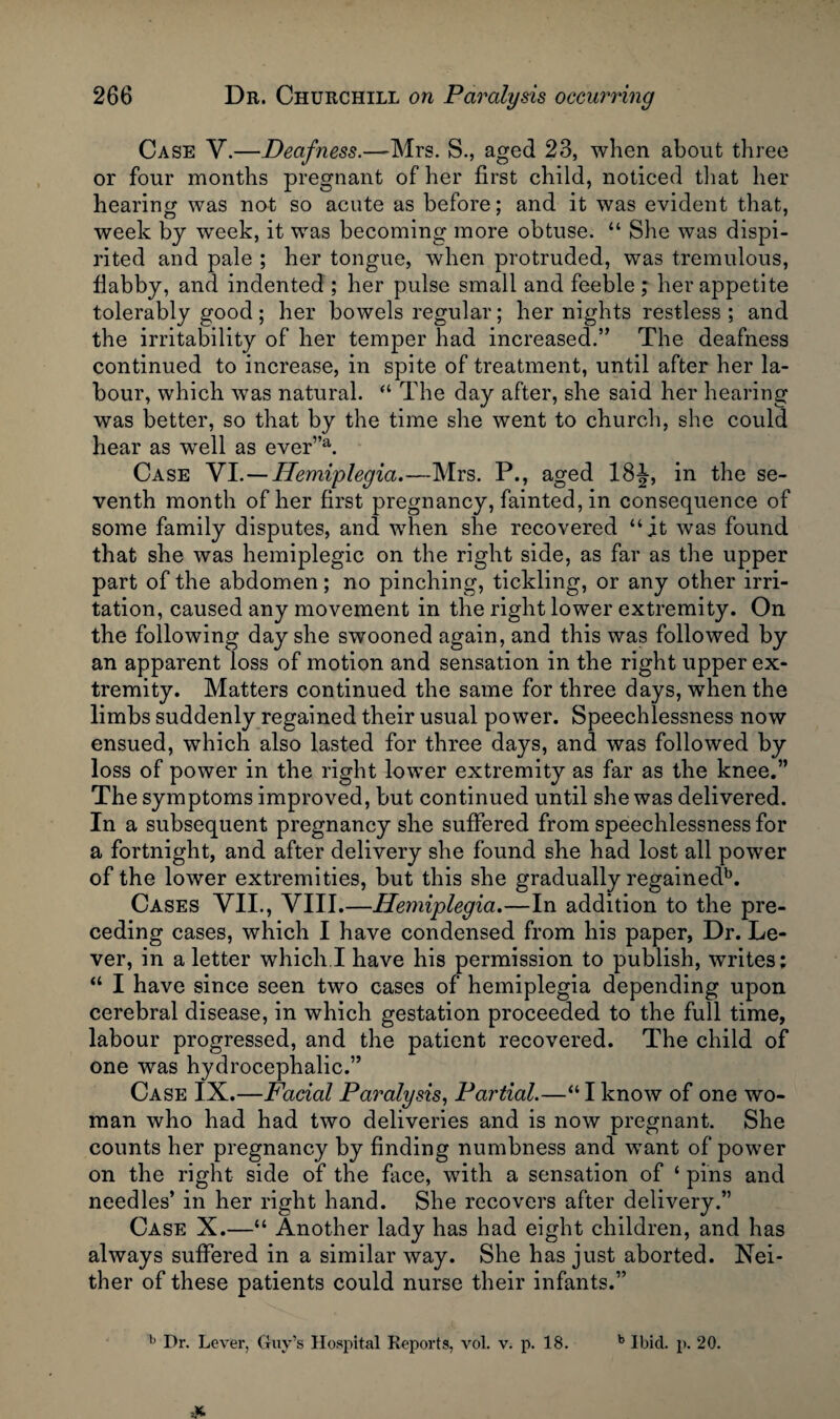 Case V.—Deafness.—Mrs. S., aged 23, when about three or four months pregnant of her first child, noticed that her hearing was not so acute as before; and it was evident that, week by week, it was becoming more obtuse. “ She was dispi¬ rited and pale ; her tongue, when protruded, was tremulous, flabby, and indented ; her pulse small and feeble ; her appetite tolerably good; her bowels regular; her nights restless; and the irritability of her temper had increased.” The deafness continued to increase, in spite of treatment, until after her la¬ bour, which was natural. “ The day after, she said her hearing was better, so that by the time she went to church, she could hear as well as ever”a. Case VI.—Hemiplegia.—Mrs. P., aged 18J, in the se¬ venth month of her first pregnancy, fainted, in consequence of some family disputes, and when she recovered “it was found that she was hemiplegic on the right side, as far as the upper part of the abdomen; no pinching, tickling, or any other irri¬ tation, caused any movement in the right lower extremity. On the following day she swooned again, and this was followed by an apparent loss of motion and sensation in the right upper ex¬ tremity. Matters continued the same for three days, when the limbs suddenly regained their usual power. Speechlessness now ensued, which also lasted for three days, and was followed by loss of power in the right lower extremity as far as the knee.” The symptoms improved, but continued until she was delivered. In a subsequent pregnancy she suffered from speechlessness for a fortnight, and after delivery she found she had lost all power of the lower extremities, but this she gradually regainedb. Cases VII., VIII.—Hemiplegia.—In addition to the pre¬ ceding cases, which I have condensed from his paper, Dr. Le¬ ver, in a letter which.I have his permission to publish, writes; “ I have since seen two cases of hemiplegia depending upon cerebral disease, in which gestation proceeded to the full time, labour progressed, and the patient recovered. The child of one was hydrocephalic.” Case IX.—Facial Paralysis, Partial.—“ I know of one wo¬ man who had had two deliveries and is now pregnant. She counts her pregnancy by finding numbness and want of power on the right side of the face, with a sensation of ‘ pins and needles’ in her right hand. She recovers after delivery.” Case X.—“ Another lady has had eight children, and has always suffered in a similar way. She has just aborted. Nei¬ ther of these patients could nurse their infants.”