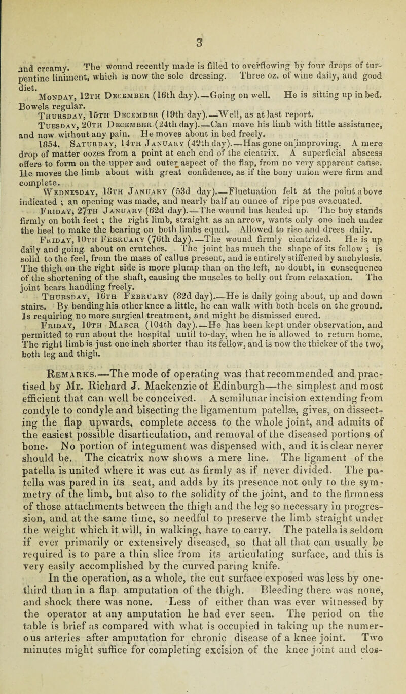 and creamy. The wound recently made is filled to overflowing by four drops of tur¬ pentine liniment, which is now the sole dressing. Three oz. of wine daily, and good diet. Monday, 12th December (16th day)_Going on well. He is sitting up in bed. Bowels regular. Thursday, 16th December (19th day)_Well, as at last report. Tuesday, 20th December (24th day)—Can move his limb with little assistance, and now without any pain. He moves about in bed freely. 1854. Saturday, 14th January (49th day)_Has gone on'improving. A mere drop of matter oozes from a point at each end of the cicatrix. A superficial abscess oSers to form on the upper and outer aspect of the flap, from no very apparent cause. He moves the limb about with great confidence, as if the bony union were firm and complete. Wednesday, 18th January (53d day)_Fluctuation felt at the point above indicated •, an opening was made, and nearly half an ounce of ripe pus evacuated. Friday, 27th January (62d day).—The w'ound has healed up. The boy stands firmly on both feet ; the right limb, straight as an arrow, wants only one inch under the heel to make the bearing on both limbs equal. Allowed to rise and dress daily. Friday, 10th February (76th day)_The wound firmly cicatrized. He is up daily and going about on crutches. 'rhe joint has much the shape of its fellow ; is solid to the feel, from the mass of callus present, and is entirely stiffened by anchylosis. The thigh on the right side is more plump than on the left, no doubt, in consequence of the shortening of the shaft, causing the muscles to belly out from relaxation. The joint bears handling freely. Thursday, 16th February (82d day).—He is daily going about, up and down stairs. By bending his other knee a little, he can walk with both heels on the ground. Is requiring no more surgical treatment, and might be dismissed cured. Friday, 10th March (104th day)_He has been kept under observation, and permitted to run about the hospital until to-day, when he is allowed to return home. The right limb is just one inch shorter than its fellow, and is now the thicker of the two, both leg and thigh. Remarks.—The mode of operating was that recommended and prac¬ tised by Mr. Richard J. Mackenzie of Edinburgh—the simplest and most efficient that can well be conceived. A semilunar incision extending from condyle to condyle and bisecting the ligamentum patellae, gives, on dissect¬ ing the flap upwards, complete access to the whole joint, and admits of the easiest possible disarticulation, and removal of the diseased portions of bone. No portion of integument was dispensed with, and it is clear never should he. The cicatrix now shows a mere line. The ligament of the patella is united where it was cut as firmly as if never divided. The pa¬ tella was pared in its seat, and adds by its presence not only to the sym¬ metry of the limb, but also to the solidity of the joint, and to the firmness of those attachments between the thigh and the leg so necessary in progres¬ sion, and at the same time, so needful to preserve the limb straight under the weight which it will, in walking, have to carry. The patella is seldom if ever primarily or extensively diseased, so that all that can usually be required is to pare a thin slice from its articulating surface, and this is very easily accomplished by the curved paring knife. In the operation, as a whole, the cut surface exposed was less by one- third than in a flap amputation of the thigh. Bleeding there was none, and shock there was none. Less of either than was ever witnessed by the operator at any amputation he had ever seen. The period on the table is brief as compared with what is occupied in taking up the numer¬ ous arteries after amputation for chronic disease of a knee joint. Tavo minutes might suffice for completing excision of the knee joint and clos-