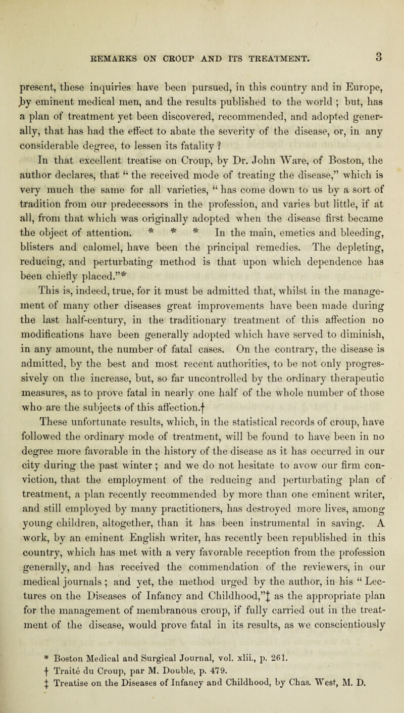 present, these inquiries have been pursued, in this country and in Europe, ,by eminent medical men, and the results published to the world ; but, has a plan of treatment yet been discovered, recommended, and adopted gener¬ ally, that has had the effect to abate the severity of the disease, or, in any considerable degree, to lessen its fatality ? In that excellent treatise on Croup, by Dr. John Ware, of Boston, the author declares, that “ the received mode of treating the disease,” which is very much the same for all varieties, “ has come down to us by a sort of tradition from our predecessors in the profession, and varies but little, if at all, from that which was originally adopted when the disease first became the object of attention. * * * In the main, emetics and bleeding, blisters and calomel, have been the principal remedies. The depleting, reducing, and perturbating method is that upon which dependence has been chiefly placed.”* This is, indeed, true, for it must be admitted that, whilst in the manage¬ ment of many other diseases great improvements have been made during the last half-century, in the traditionary treatment of this affection no modifications have been generally adopted which have served to diminish, in any amount, the number of fatal cases. On the contrary, the disease is admitted, by the best and most recent authorities, to be not only progres¬ sively on the increase, but, so far uncontrolled by the ordinary therapeutic measures, as to prove fatal in nearly one half of the whole number of those who are the subjects of this aftection.f These unfortunate results, which, in the statistical records of croup, have followed the ordinary mode of treatment, will be found to have been in no degree more favorable in the history of the disease as it has occurred in our city during the past winter; and we do not hesitate to avow our firm con¬ viction, that the employment of the reducing and perturbating plan of treatment, a plan recently recommended by more than one eminent writer, and still employed by many practitioners, has destroyed more lives, among young children, altogether, than it has been instrumental in saving. A work, by an eminent English writer, has recently been republished in this country, which has met with a very favorable reception from the profession generally, and has received the commendation of the reviewers, in our medical journals; and yet, the method urged by the author, in his “ Lec¬ tures on the Diseases of Infancy and Childhood,”]; as the appropriate plan for the management of membranous croup, if fully carried out in the treat¬ ment of the disease, would prove fatal in its results, as we conscientiously * Boston Medical and Surgical Journal, vol. xlii., p. 261. f Traite du Croup, par M. Double, p. T79. \ Treatise on the Diseases of Infancy and Childhood, by Chas. West, M. D.