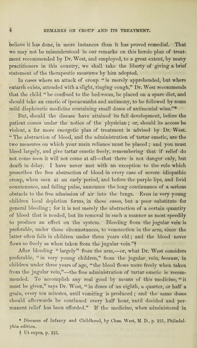 believe it has done, in more instances than it has proved remedial. That we may not he misunderstood in our remarks on this heroic plan of treat¬ ment recommended by Dr. West, and employed, to a great extent, by many practitioners in this country, we shall take the liberty of giving a brief statement of the therapeutic measures by him adopted. In cases where an attack of croup “ is merely apprehended, but where catarrh exists, attended with a slight, ringing cough,” Dr. West recommends that the child “ be confined to the bed-room, be placed on a spare diet, and should take an emetic of ipecacuanha and antimony, to be followed by some mild diaphoretic medicine containing small doses of antimonial wine.”* But, should the disease have attained its full development, before the patient comes under the notice of the physician ; or, should its access be violent, a far more energetic plan of treatment is advised by Dr. West. “ The abstraction of blood, and the administration of tartar emetic, are the two measures on which your main reliance must be placed ; and you must bleed largely, and give tartar emetic freely, remembering that if relief do not come soon it will not come at all—that there is not danger only, but death in delay. I have never met with an exception to the rule which prescribes the free abstraction of blood in every case of severe idiopathic croup, when seen at an early period, and before the purple lips, and livid countenance, and failing pulse, announce the long continuance of a serious obstacle to the free admission of air into the lungs. Even in very young children local depletion forms, in these cases, but a poor substitute for general bleeding ; for it is not merely the abstraction of a certain quantity of blood that is needed, but its removal in such a manner as most speedily to produce an effect on the system. Bleeding from the jugular vein is preferable, under these circumstances, to venesection in the arm, since the latter often fails in children under three years old ; and the blood never flows so freely as when taken from the jugular vein.”f After bleeding “ largely” from the arm,—or, what Dr. West considers preferable, “in very young children,” from the jugular. vein, because, in children under three years of age, “the blood flows more freely when taken from the jugular vein,”—the free administration of tartar emetic is recom¬ mended. To accomplish any real good by means of this medicine, “ it must be given,” says Dr. West, “ in doses of an eighth, a quarter, or half a grain, every ten minutes, until vomiting is produced ; and the same doses should afterwards be continued every half hour, until decided and per¬ manent relief has been afforded.” If the medicine, when administered in * Diseases of Infancy and Childhood, by Chas. West, M. D., p. 221, Philadel¬ phia edition. f Ut supra, p. 221.