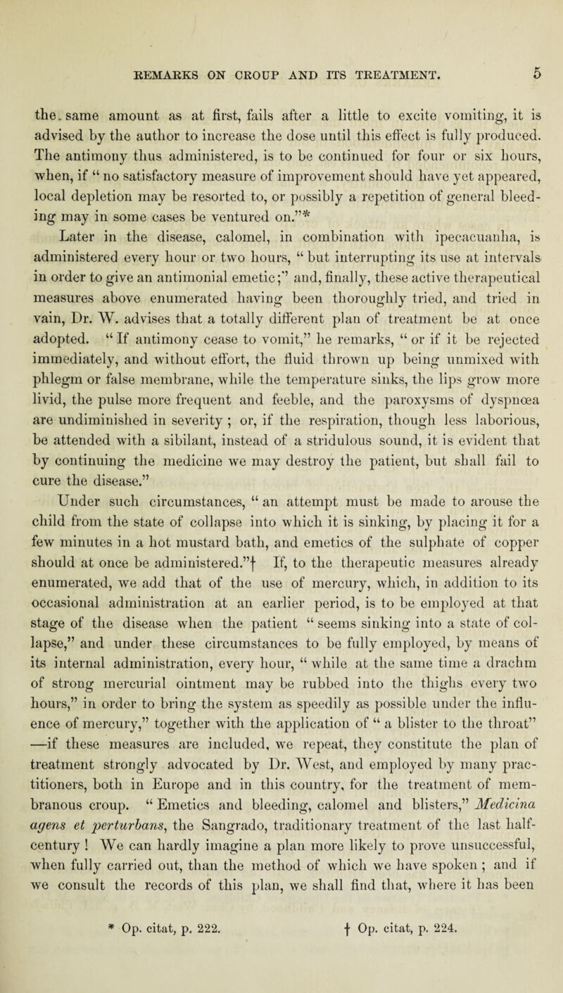 the. same amount as at first, fails after a little to excite vomiting, it is advised by the author to increase the dose until this effect is fully produced. The antimony thus administered, is to be continued for four or six hours, when, if “ no satisfactory measure of improvement should have yet appeared, local depletion may be resorted to, or possibly a repetition of general bleed¬ ing may in some cases be ventured on.”* Later in the disease, calomel, in combination with ipecacuanha, is administered every hour or two hours, “ but interrupting its use at intervals in order to give an antimonial emetic;” and, finally, these active therapeutical measures above enumerated having been thoroughly tried, and tried in vain, Dr. W. advises that a totally different plan of treatment be at once adopted. “If antimony cease to vomit,” he remarks, “or if it be rejected immediately, and without effort, the fluid thrown up being unmixed with phlegm or false membrane, while the temperature sinks, the lips grow more livid, the pulse more frequent and feeble, and the paroxysms of dyspnoea are undiminished in severity ; or, if the respiration, though less laborious, be attended with a sibilant, instead of a stridulous sound, it is evident that by continuing the medicine we may destroy the patient, but shall fail to cure the disease.” Under such circumstances, “ an attempt must be made to arouse the child from the state of collapse into which it is sinking, by placing it for a few minutes in a hot mustard bath, and emetics of the sulphate of copper should at once be administered.”! If, to the therapeutic measures already enumerated, we add that of the use of mercury, which, in addition to its occasional administration at an earlier period, is to be employed at that stage of the disease when the patient “ seems sinking into a state of col¬ lapse,” and under these circumstances to be fully employed, by means of its internal administration, every hour, “ while at the same time a drachm of strong mercurial ointment may be rubbed into the thighs every two hours,” in order to bring the system as speedily as possible under the influ¬ ence of mercury,” together with the application of “ a blister to the throat” —if these measures are included, we repeat, they constitute the plan of treatment strongly advocated by Dr. West, and employed by many prac¬ titioners, both in Europe and in this country, for the treatment of mem¬ branous croup. “ Emetics and bleeding, calomel and blisters,” Medicina agens et perturbans, the Sangrado, traditionary treatment of the last half- century ! We can hardly imagine a plan more likely to prove unsuccessful, when fully carried out, than the method of which we have spoken; and if we consult the records of this plan, we shall find that, where it has been