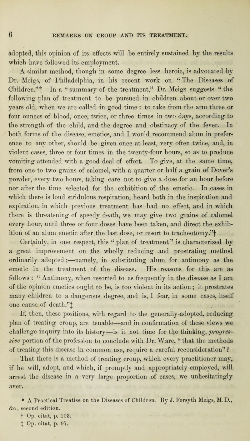 adopted, this opinion of its effects will be entirely sustained by the results which have followed its employment. A similar method, though in some degree less heroic, is advocated by Dr. Meigs, of Philadelphia, in his recent work on “ The Diseases of Children.”* In a “ summary of the treatment,” Dr. Meigs suggests “ the following plan of treatment to be pursued in children about or over two years old, when we are called in good time : to take from the arm three or four ounces of blood, once, twice, or three times in two days, according to the strength of the child, and the degree and obstinacy of the fever. In both forms of the disease, emetics, and I would recommend alum in prefer¬ ence to any other, should be given once at least, very often twice, and, in violent cases, three or four times in the twenty-four hours, so as to produce vomiting attended with a good deal of effort. To give, at the same time, from one to two grains of calomel, with a quarter or half a grain of Dover’s powder, every two hours, taking care not to give a dose for an hour before nor after the time selected for the exhibition of the emetic. In cases in which there is loud stridulous respiration, heard both in the inspiration and expiration, in which previous treatment has had no effect, and in which there is threatening of speedy death, we may give two grains of calomel every hour, until three or four doses have been taken, and direct the exhib¬ ition of an alum emetic after the last dose, or resort to tracheotomy.”! Certainly, in one respect, this “ plan of treatment ” is characterized by a great improvement on the wholly reducing and prostrating method ordinarily adopted ;—namely, in substituting alum for antimony as the emetic in the treatment of the disease. His reasons for this are as follows : “ Antimony, when resorted to as frequently in the disease as I am of the opinion emetics ought to be, is too violent in its action; it prostrates many children to a dangerous degree, and is, I fear, in some cases, itself one cause of death.”! If, then, these positions, with regard to the generally-adopted, reducing plan of treating croup, are tenable—and in confirmation of these views we challenge inquiry into its history—is it not time for the thinking, progres¬ sive portion of the profession to conclude with Dr. Ware, “that the methods of treating this disease in common use, require a careful reconsideration”? That there is a method of treating croup, which every practitioner may, if he will, adopt, and which, if promptly and appropriately employed, will arrest the disease in a very large proportion of cases, we unhesitatingly aver. * A Practical Treatise on the Diseases of Children. By J. Forsyth Meigs, M. D., Ac., second edition. \ Op. citat, p. 103. \ Op. citat, p. 97.