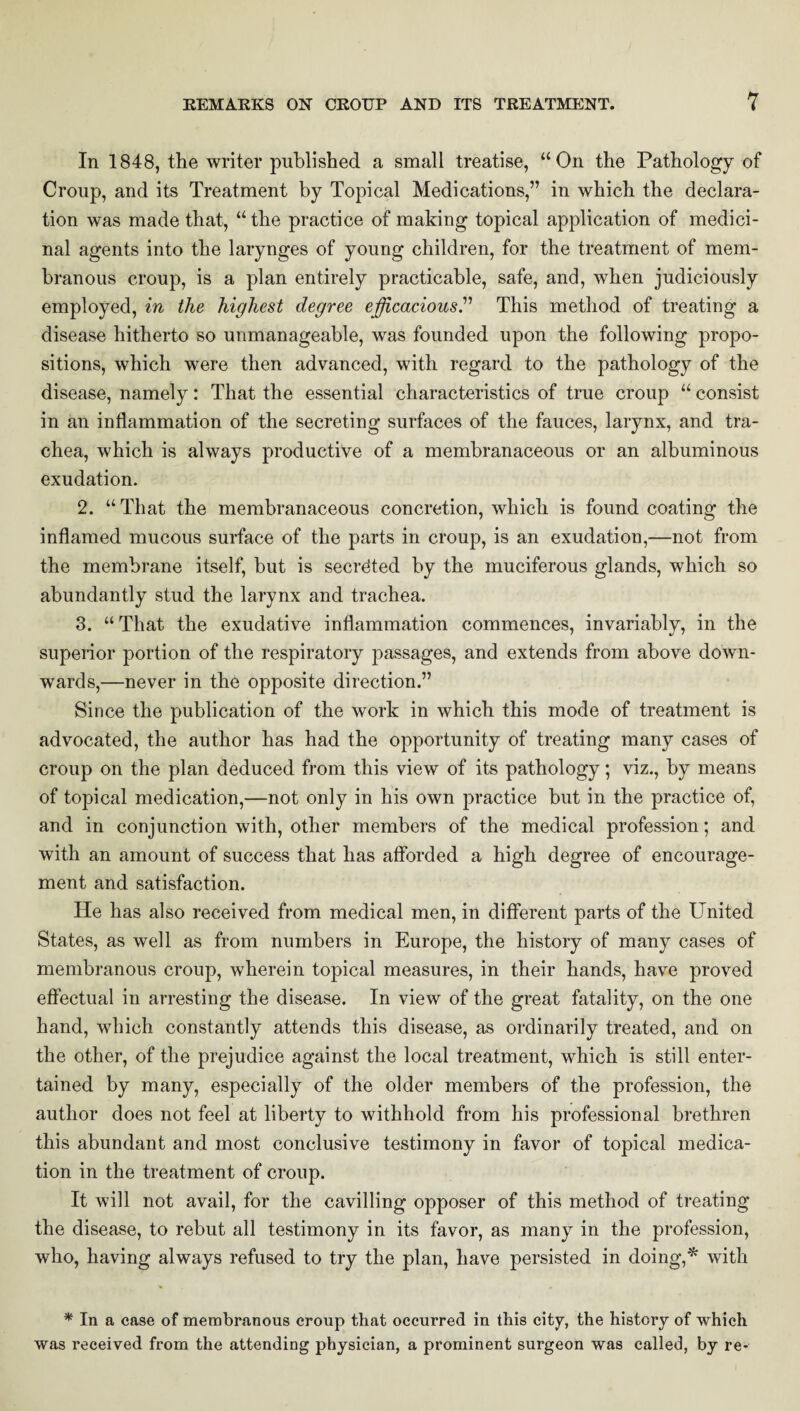 In 1848, the writer published a small treatise, “On the Pathology of Croup, and its Treatment by Topical Medications,” in which the declara¬ tion was made that, “ the practice of making topical application of medici¬ nal agents into the larynges of young children, for the treatment of mem¬ branous croup, is a plan entirely practicable, safe, and, when judiciously employed, in the highest degree efficacious.” This method of treating a disease hitherto so unmanageable, was founded upon the following propo¬ sitions, which were then advanced, with regard to the pathology of the disease, namely: That the essential characteristics of true croup “ consist in an inflammation of the secreting surfaces of the fauces, larynx, and tra¬ chea, which is always productive of a membranaceous or an albuminous exudation. 2. “That the membranaceous concretion, which is found coating the inflamed mucous surface of the parts in croup, is an exudation,—not from the membrane itself, but is secreted by the muciferous glands, which so abundantly stud the larynx and trachea. 3. “That the exudative inflammation commences, invariably, in the superior portion of the respiratory passages, and extends from above down¬ wards,—never in the opposite direction.” Since the publication of the work in which this mode of treatment is advocated, the author has had the opportunity of treating many cases of croup on the plan deduced from this view of its pathology; viz., by means of topical medication,—not only in his own practice but in the practice of, and in conjunction with, other members of the medical profession; and with an amount of success that has afforded a high degree of encourage¬ ment and satisfaction. He has also received from medical men, in different parts of the United States, as well as from numbers in Europe, the history of many cases of membranous croup, wherein topical measures, in their hands, have proved effectual in arresting the disease. In view of the great fatality, on the one hand, which constantly attends this disease, as ordinarily treated, and on the other, of the prejudice against the local treatment, which is still enter¬ tained by many, especially of the older members of the profession, the author does not feel at liberty to withhold from his professional brethren this abundant and most conclusive testimony in favor of topical medica¬ tion in the treatment of croup. It will not avail, for the cavilling opposer of this method of treating the disease, to rebut all testimony in its favor, as many in the profession, who, having always refused to try the plan, have persisted in doing,* with * In a ease of membranous croup that occurred in this city, the history of which was received from the attending physician, a prominent surgeon was called, by re-