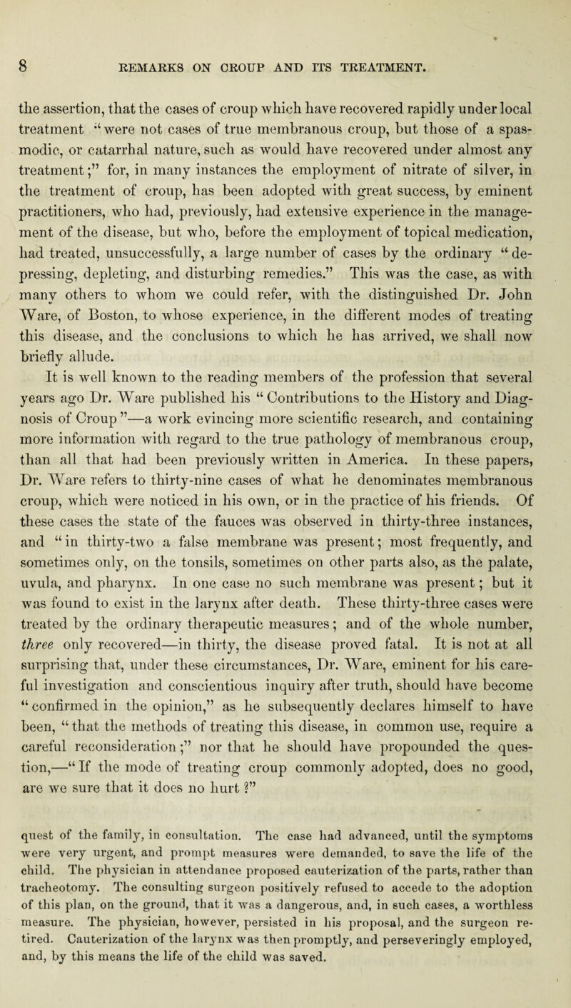 the assertion, that the cases of croup which have recovered rapidly under local treatment “were not cases of true membranous croup, but those of a spas¬ modic, or catarrhal nature, such as would have recovered under almost any treatment;” for, in many instances the employment of nitrate of silver, in the treatment of croup, has been adopted with great success, by eminent practitioners, who had, previously, had extensive experience in the manage¬ ment of the disease, but who, before the employment of topical medication, had treated, unsuccessfully, a large number of cases by the ordinary “de¬ pressing, depleting, and disturbing remedies ” This was the case, as with many others to whom we could refer, with the distinguished Dr. John Ware, of Boston, to whose experience, in the different modes of treating this disease, and the conclusions to which he has arrived, we shall now briefly allude. It is well known to the reading members of the profession that several years ago Dr. Ware published his “Contributions to the History and Diag¬ nosis of Croup ”—a work evincing more scientific research, and containing more information with regard to the true pathology of membranous croup, than all that had been previously written in America. In these papers, Dr. Ware refers to thirty-nine cases of what he denominates membranous croup, which were noticed in his own, or in the practice of his friends. Of these cases the state of the fauces was observed in thirty-three instances, and “ in thirty-two a false membrane was present; most frequently, and sometimes only, on the tonsils, sometimes on other parts also, as the palate, uvula, and pharynx. In one case no such membrane was present; but it was found to exist in the larynx after death. These thirty-three cases were treated by the ordinary therapeutic measures; and of the whole number, three only recovered—in thirty, the disease proved fatal. It is not at all surprising that, under these circumstances, Dr. Ware, eminent for his care¬ ful investigation and conscientious inquiry after truth, should have become “ confirmed in the opinion,” as he subsequently declares himself to have been, “ that the methods of treating this disease, in common use, require a careful reconsideration;” nor that he should have propounded the ques¬ tion,—“ If the mode of treating croup commonly adopted, does no good, are we sure that it does no hurt ?” quest of the family, in consultation. The case had advanced, until the symptoms were very urgent, and prompt measures were demanded, to save the life of the child. The physician in attendance proposed cauterization of the parts, rather than tracheotomy. The consulting surgeon positively refused to accede to the adoption of this plan, on the ground, that it was a dangerous, and, in such cases, a worthless measure. The physician, however, persisted in his proposal, and the surgeon re¬ tired. Cauterization of the larynx was then promptly, and perseveringly employed, and, by this means the life of the child was saved.