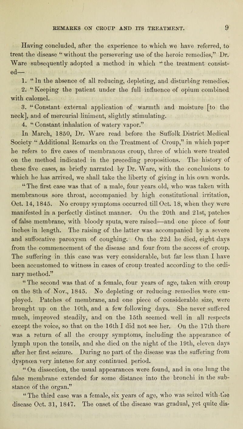 Having concluded, after the experience to which we have referred, to treat the disease “ without the persevering use of the heroic remedies,” Dr. Ware subsequently adopted a method in which ‘‘the treatment consist¬ ed— 1. “In the absence of all reducing, depleting, and disturbing remedies. 2. “Keeping the patient under the full influence of opium combined with calomel. 3. “Constant external application of warmth and moisture [to the neck], and of mercurial liniment, slightly stimulating. 4. “ Constant inhalation of watery vapor.” In March, 1850, Dr. Ware read before the Suffolk District Medical Society “ Additional Remarks on the Treatment of Croup,” in which paper he refers to five cases of membranous croup, three of which were treated on the method indicated in the preceding propositions. The history of these five cases, as briefly narrated by Dr. Ware, with the conclusions to which he has arrived, we shall take the liberty of giving in his own words. “ The first case was that of a male, four years old, who was taken with membranous sore throat, accompanied by high constitutional irritation, Oct. 14, 1845. No croupy symptoms occurred till Oct. 18, when they were manifested in a perfectly distinct manner. On the 20th and 21st, patches of false membrane, with bloody sputa, were raised—and one piece of four inches in length. The raising of the latter was accompanied by a severe and suffocative paroxysm of coughing. On the 2 2d he died, eight days from the commencement of the disease and four from the access of croup. The suffering in this case was very considerable, but far less than I have been accustomed to witness in cases of croup treated according to the ordi¬ nary method.” “The second was that of a female, four years of age, taken with croup on the 8th of Nov., 1845. No depleting or reducing remedies were em¬ ployed. Patches of membrane, and one piece of considerable size, were brought up on the 10th, and a few following days. She never suffered much, improved steadily, and on the 15th seemed well in all respects except the voice, so that on the 16th I did not see her. On the lVth there was a return of all the croupy symptoms, including the appearance of lymph upon the tonsils, and she died on the night of the 19th, eleven days after her first seizure. During no part of the disease was the suffering from dyspncea very intense for any continued period. “ On dissection, the usual appearances were found, and in one lung the false membrane extended for some distance into the bronchi in the sub¬ stance of the organ.” “The third case was a female, six years of age, who was seized with-tue disease Oct. 31, 1847. The onset of the disease was gradual, yet quite dis-