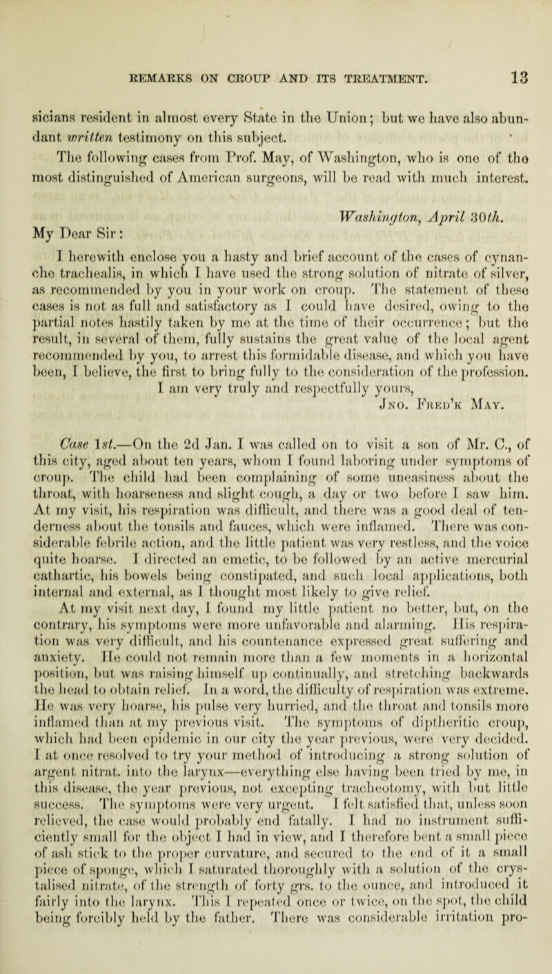 sicians resident in almost every State in tlio Union; but we have also abun¬ dant written testimony on this subject. The following1 cases from Prof. May, of Washington, who is one of the most distinguished of American surgeons, will be read with much interest. Washington, April 30th. My Dear Sir: I herewith enclose you a hasty and brief account of the cases of cynan- che trachealis, in which I have used the strong solution of nitrate of silver, as recommended by you in your work on croup. Die statement of these cases is not as full and satisfactory as I could have desired, owing to the partial notes hastily taken by me at the time of their occurrence; Imt the result, in several of them, fully sustains the great value of the local agent recommended by you, to arrest this formidable disease, and which you have been, I believe, the first to bring fully to the consideration of the profession. 1 am very truly and respectfully yours, Jno. Fjied’k May. Case list.—On the 2d .Tan. 1 was called on to visit a son of Mr. C., of this city, aged about ten years, whom 1 found laboring under symptoms of croup. The child had been complaining of some uneasiness about the throat, with hoarseness and slight cough, a day or two before I saw him. At my visit, his respiration was difficult, and there was a good deal of ten¬ derness about the tonsils and fauces, which were inflamed. There was con¬ siderable febrile action, and the little patient was very restless, and the voice quite hoarse. I directed an emetic, to be followed by an active mercurial cathartic, his bowels being constipated, and such local applications, both internal and external, as I thought most likely to give relief. At my visit next day, 1 found my little patient no better, but, on the contrary, his symptoms were more unfavorable and alarming. His respira¬ tion was very difficult, and his countenance expressed great suffering and anxiety. He could not remain more than a few moments in a horizontal position, but was raising himself up continually, and stretching backwards the head to obtain relief. In a word, the difficulty of respiration was extreme, lie was very hoarse, his pulse very hurried, and the throat and tonsils more inflamed than at my previous visit. The symptoms of diptheritic croup, which had been epidemic in our city the year previous, were very decided. I at once resolved to try your method of introducing a strong solution of argent nitrat. into the larynx—everything else having been tried by me, in this disease, the year previous, not excepting tracheotomy, with but little success. The symptoms were very urgent. I felt satisfied that, unless soon relieved, the case would probably end fatally. I had no instrument suffi¬ ciently small for the object I had in view, and I therefore bent a small piece of ash stick to the proper curvature, and secured to the end of it a small piece of sponge, which I saturated thoroughly with a solution of the crys¬ tallised nitrate, of the strength of forty grs. to the ounce, and introduced it fairly into the larynx. This I repeated once or twice, on the spot, the child being forcibly held bv the father. There was considerable irritation pro-