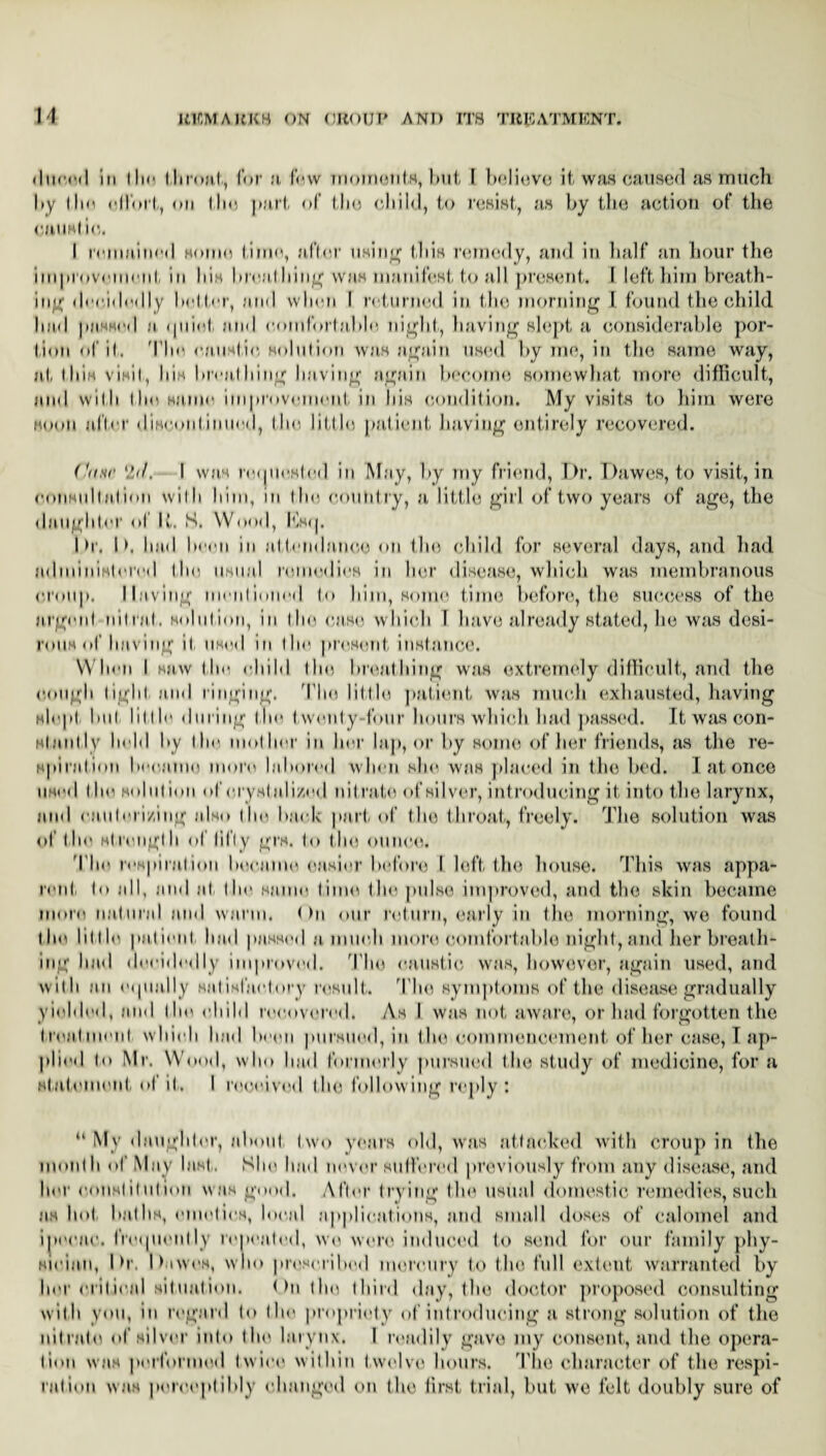 M (lured iu 111r throat, for a few moments, but I believe it was caused as much by the el lbrt, on the part of the child, to resist, as by the action of the cuusl io. I remained some time, after using this remedy, and in half an hour the improvement in bis breathing was manifest to all present. I left him breath¬ ing decidedly better, and when I returned in the morning I found the child bad passed a, (plied- and comfortable night, having slept a considerable por¬ tion of it. The caustic solution was again used by me, in the same way, at this visit, Ii'ih breathing having again become somewhat more difficult, and with the same improvement in his condition. My visits to him were soon after discontinued, the little patient having entirely recovered. (■((nr 2</. I was requested in May, by my friend, Dr. Dawes, to visit, in consultation with him, in the country, a little girl of two years of age, the daughter ol It. S. Wood, Ksq. Dr. D. bad been in attendance on the child for several days, and had administered the usual remedies in her disease, which was membranous croup. Having mentioned to Inin, some time before, the success of the argent nil nil. solution, in the case which 1 have already stated, he was desi¬ rous of having it, used m the present, instance. When I saw the child the breathing was extremely difficult, and the cough tight, and ringing. The little patient was much exhausted, having slept but little during the t wenty-four hours which had passed. It was con¬ stantly held by the mother in her lap, or by some of her friends, as the re¬ spiration became more labored when she was placed in the bed. I at once used the solution of eryslalized nitrate of silver, introducing it into the larynx, and cauterizing also (he back part of the tlvroat, freely. The solution was of the strong!h ol fifty grs. to the ounce. The respiration became easier before I left the house. This was appa¬ rent to all, and at the same time the pulse improved, and the skin became more natural and warm. < >n our return, early in the morning, we found the little patient had passed a much more comfortable night, and her breath¬ ing had decidedly improved. The caustic was, however, again used, and with an equally satisfactory result. The symptoms of the disease gradually yielded, and the child recovered. As I was not aware, or had forgotten the treatment which had been pursued, in the commencement-of her case, I ap¬ plied to Mr. Wood, who bad formerly pursued the study of medicine, for a statement ot it. I received the following reply : “ My daughter, about two years old, was attacked with croup in the month of May last,. She had tuner suffered previously from any disease, and her constitution was good. After trying the usual domestic remedies, such as hot baths, emetics, local applications, and small doses of calomel and ipecac, frequently repented, we wore induced to send for our family phy¬ sician, Dr. Dawes, who proscribed mercury to the full extent warranted by her e.rilieal situation. < >n the third day, the doctor proposed consulting with you, in regard to the propriety of introducing a strong solution of the nitrate of silver into the larynx. I readily gave my consent, and the opera¬ tion was performed twice within twelve hours. The character of the respi¬ ration was perceptibly changed on the first trial, but we felt doubly sure of