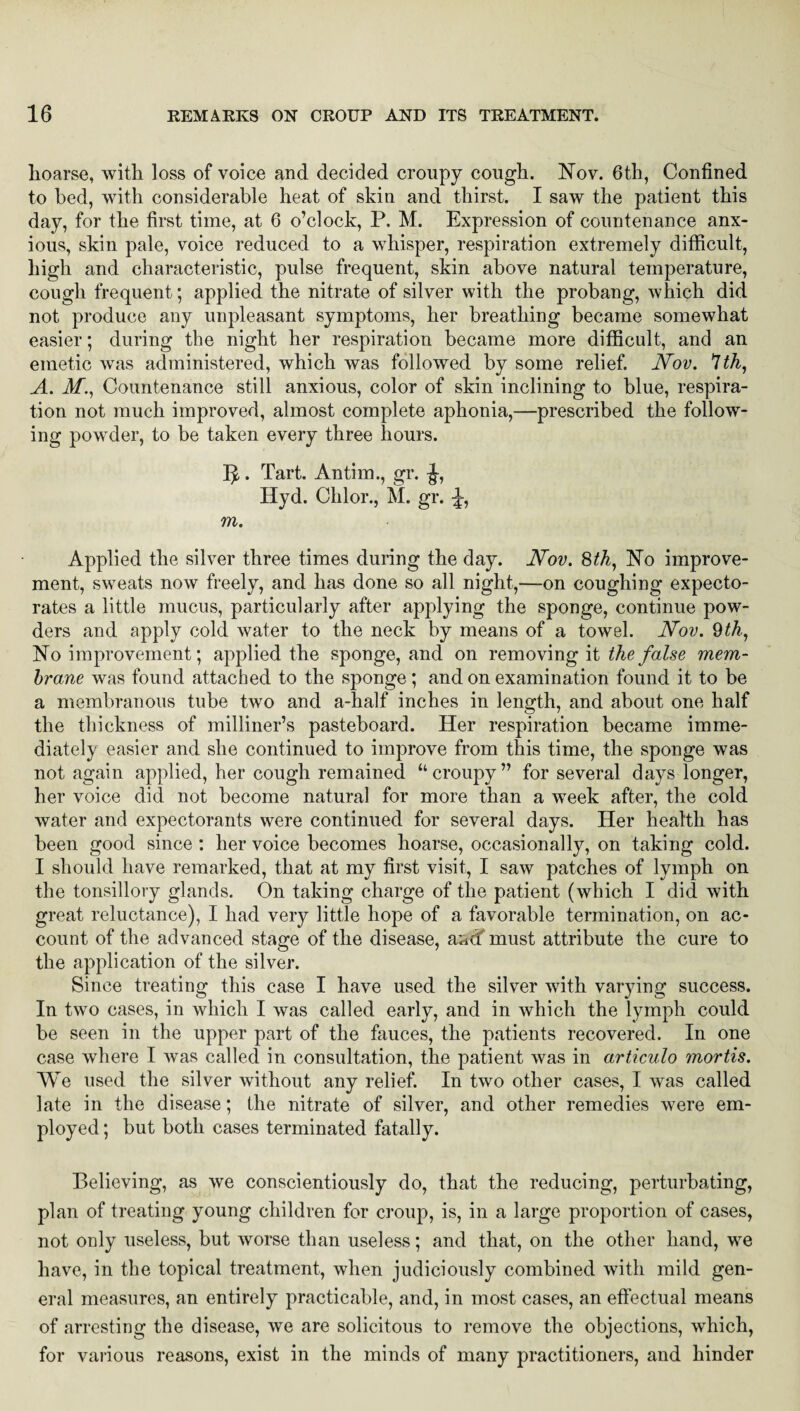 lioarse, with loss of voice and decided croupy cough. Nov. 6th, Confined to bed, with considerable heat of skin and thirst. I saw the patient this day, for the first time, at 6 o’clock, P. M. Expression of countenance anx¬ ious, skin pale, voice reduced to a whisper, respiration extremely difficult, high and characteristic, pulse frequent, skin above natural temperature, cough frequent; applied the nitrate of silver with the probang, which did not produce any unpleasant symptoms, her breathing became somewhat easier; during the night her respiration became more difficult, and an emetic was administered, which was followed by some relief. Nov. 1th, A. M., Countenance still anxious, color of skin inclining to blue, respira¬ tion not much improved, almost complete aphonia,—prescribed the follow¬ ing powder, to be taken every three hours. 5,. Tart. Antim., gr. -J, Hyd. CI1I01*., M. gr. J, m. Applied the silver three times during the day. Nov. 8th, No improve¬ ment, sweats now freely, and has done so all night,—on coughing expecto¬ rates a little mucus, particularly after applying the sponge, continue pow¬ ders and apply cold water to the neck by means of a towel. Nov. 9th, No improvement; applied the sponge, and on removing it the false mem¬ brane was found attached to the sponge ; and on examination found it to be a membranous tube two and a-half inches in length, and about one half the thickness of milliner’s pasteboard. Her respiration became imme¬ diately easier and she continued to improve from this time, the sponge was not again applied, her cough remained “croupy” for several days longer, her voice diet not become natural for more than a week after, the cold water and expectorants were continued for several days. Her health has been good since : her voice becomes hoarse, occasionally, on taking cold. I should have remarked, that at my first visit, I saw patches of lymph on the tonsillory glands. On taking charge of the patient (which I did with great reluctance), I had very little hope of a favorable termination, on ac¬ count of the advanced stage of the disease, a^cf must attribute the cure to the application of the silver. Since treating this case I have used the silver with varying success. In two cases, in which I was called early, and in which the lymph could be seen in the upper part of the fauces, the patients recovered. In one case where I was called in consultation, the patient was in articulo mortis. We used the silver without any relief. In two other cases, I was called late in the disease; the nitrate of silver, and other remedies were em¬ ployed ; but both cases terminated fatally. Believing, as we conscientiously do, that the reducing, perturbating, plan of treating young children for croup, is, in a large proportion of cases, not only useless, but worse than useless; and that, on the other hand, we have, in the topical treatment, when judiciously combined with mild gen¬ eral measures, an entirely practicable, and, in most cases, an effectual means of arresting the disease, we are solicitous to remove the objections, which, for various reasons, exist in the minds of many practitioners, and hinder