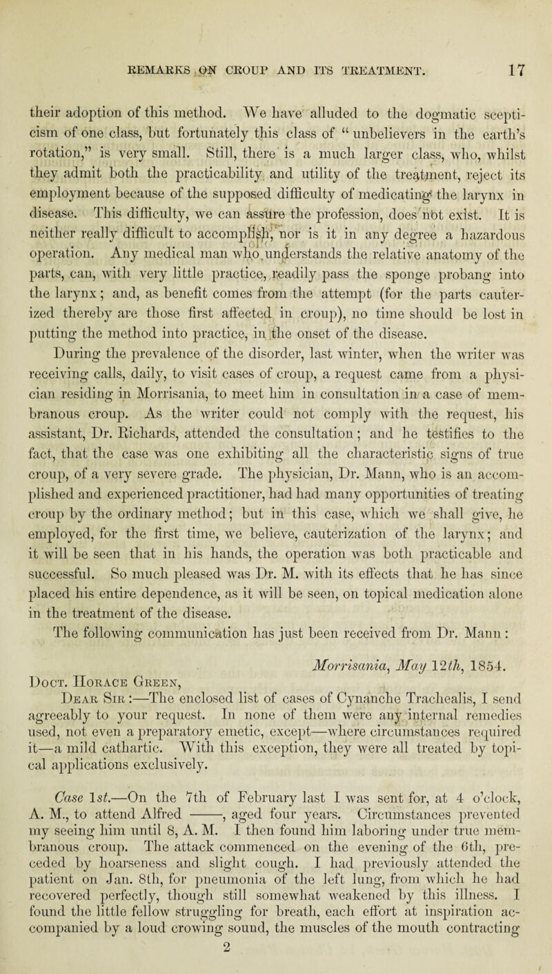their adoption of this method. We have alluded to the dogmatic scepti¬ cism of one class, but fortunately this class of “ unbelievers in the earth’s rotation,” is very small. Still, there is a much larger class, who, whilst they admit both the practicability and utility of the treatment, reject its employment because of the supposed difficulty of medicating* the larynx in disease. This difficulty, we can assure the profession, does nbt exist. It is neither really difficult to accomplish, nor is it in any degree a hazardous operation. Any medical man who,understands the relative anatomy of the parts, can, with very little practice, readily pass the sponge probang into the larynx; and, as benefit comes from the attempt (for the parts cauter¬ ized thereby are those first affected in croup), no time should be lost in putting the method into practice, in the onset of the disease. During the prevalence of the disorder, last winter, when the writer was receiving calls, daily, to visit cases of croup, a request came from a physi¬ cian residing in Morrisania, to meet him in consultation in a case of mem¬ branous croup. As the writer could not comply with the request, his assistant, Dr. Richards, attended the consultation; and he testifies to the fact, that the case was one exhibiting all the characteristic signs of true croup, of a very severe grade. The physician, Dr. Mann, who is an accom¬ plished and experienced practitioner, had had many opportunities of treating- croup by the ordinary method; but in this case, which we shall give, he employed, for the first time, we believe, cauterization of the larynx; and it will be seen that in his hands, the operation was both practicable and successful. So much pleased was Dr. M. with its effects that he has since placed his entire dependence, as it will be seen, on topical medication alone in the treatment of the disease. The following communication has just been received from Dr. Mann : Morrisania, May 12th, 1854. Doer. Horace Green, Dear Sir :—The enclosed list of cases of Cynanche Trachealis, I send agreeably to your request. In none of them were any internal remedies used, not even a preparatory emetic, except—where circumstances required it—a mild cathartic. With this exception, they were all treated by topi¬ cal applications exclusively. Case 1st.—On the 7th of February last I was sent for, at 4 o’clock, A. M., to attend Alfred -, aged four years. Circumstances prevented my seeing him until 8, A. M. I then found him laboring under true mem¬ branous croup. The attack commenced on the evening of the 6th, pre¬ ceded by hoarseness and slight cough. I had previously attended the patient on Jan. 8tli, for pneumonia of the left lung, from which he had recovered perfectly, though still somewhat weakened by this illness. I found the little fellow struggling for breath, each effort at inspiration ac¬ companied by a loud crowing sound, the muscles of the mouth contracting 2
