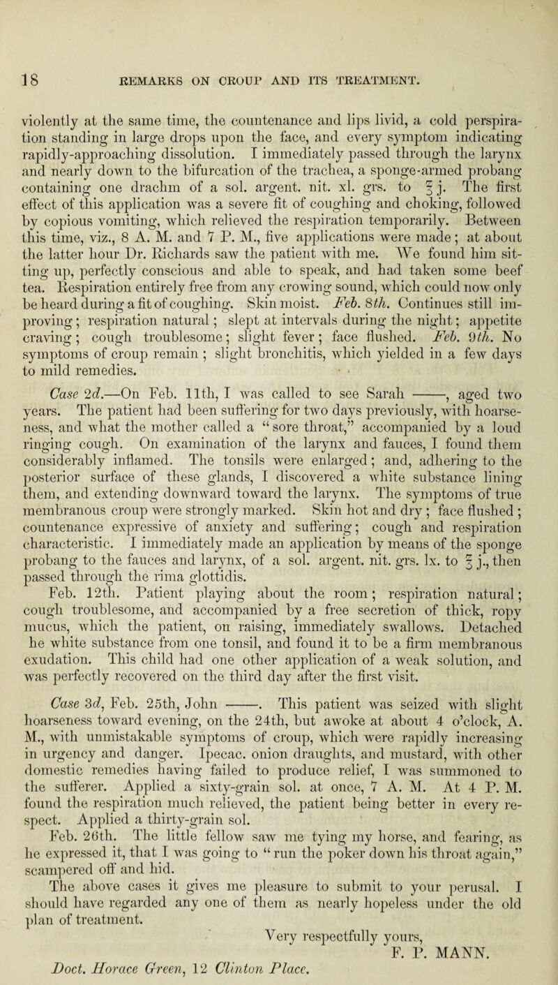 violently at the same time, the countenance and lips livid, a cold perspira¬ tion standing in large drops upon the face, and every symptom indicating rapidly-approaching dissolution. I immediately passed through the larynx and nearly down to the bifurcation of the trachea, a sponge-armed probang containing one drachm of a sol. argent, nit. xl. grs. to § j. The first effect of tliis application was a severe fit of coughing and choking, followed by copious vomiting, which relieved the respiration temporarily. Between this time, viz., 8 A. M. and Y P. M., five applications were made; at about the latter hour Dr. Richards saw the patient with me. We found him sit¬ ting up, perfectly conscious and able to speak, and had taken some beef tea. Respiration entirely free from any crowing sound, which could now only be heard during a fit of coughing. Skin moist. Feb. 8 th. Continues still im¬ proving ; respiration natural; slept at intervals during the night; appetite craving; cough troublesome; slight fever; face flushed. Feb. 9th. No symptoms of croup remain ; slight bronchitis, which yielded in a few days to mild remedies. Case 2d.—On Feb. 11th, I was called to see Sarah -, aged two years. The patient had been suffering for two days previously, with hoarse¬ ness, and what the mother called a “ sore throat,” accompanied by a loud ringing cough. On examination of the larynx and fauces, I found them considerably inflamed. The tonsils were enlarged; and, adhering to the posterior surface of these glands, I discovered a white substance lining them, and extending downward toward the larynx. The symptoms of true membranous croup were strongly marked. Skin hot and dry ; face flushed ; countenance expressive of anxiety and suffering; cough and respiration characteristic. I immediately made an application by means of the sponge probang to the fauces and larynx, of a sol. argent, nit. grs. lx. to 3 j., then passed through the rima glottidis. Feb. 12th. Patient playing about the room; respiration natural; cough troublesome, and accompanied by a free secretion of thick, ropy mucus, which the patient, on raising, immediately swallows. Detached he white substance from one tonsil, and found it to be a firm membranous exudation. This child had one other application of a weak solution, and was perfectly recovered on the third day after the first visit. Case 3d, Feb. 25th, John -. This patient was seized with slight hoarseness toward evening, on the 24th, but awoke at about 4 o’clock, A. M., with unmistakable symptoms of croup, which were rapidly increasing- in urgency and danger. Ipecac, onion draughts, and mustard, with other domestic remedies having failed to produce relief, I was summoned to the sufferer. Applied a sixty-grain sol. at once, V A. M. At 4 P. M. found the respiration much relieved, the patient being better in every re¬ spect. Applied a thirty-grain sol. Feb. 26th. The little fellow saw me tying my horse, and fearing, as he expressed it, that I was going to “ run the poker down his throat again,” scampered off and hid. The above cases it gives me pleasure to submit to your perusal. I should have regarded any one of them as nearly hopeless under the old plan of treatment. Very respectfully yours, F. P. MANN. Foot. Horace Green, 12 Clinton Place.