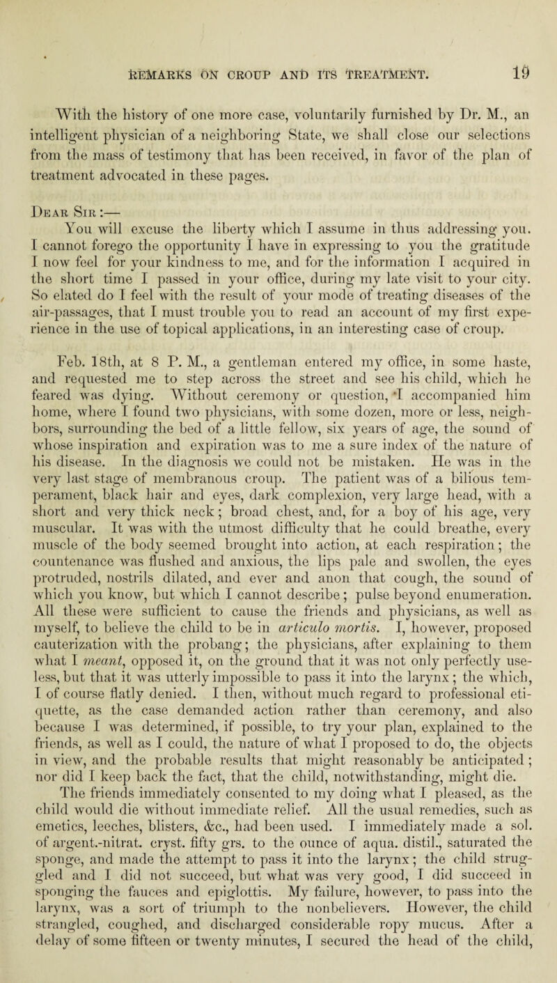 With, the history of one more case, voluntarily furnished by Dr. M., an intelligent physician of a neighboring State, we shall close our selections from the mass of testimony that has been received, in favor of the plan of treatment advocated in these pages. Dear Sir :— You will excuse the liberty which I assume in thus addressing you. I cannot forego the opportunity I have in expressing to you the gratitude I now feel for your kindness to me, and for the information I acquired in the short time I passed in your office, during my late visit to your city. So elated do I feel with the result of your mode of treating diseases of the air-passages, that I must trouble you to read an account of my first expe¬ rience in the use of topical applications, in an interesting case of croup. Feb. 18th, at 8 P. M., a gentleman entered my office, in some haste, and requested me to step across the street and see his child, which he feared was dying. Without ceremony or question, *1 accompanied him home, where I found two physicians, with some dozen, more or less, neigh¬ bors, surrounding the bed of a little fellow, six years of age, the sound of whose inspiration and expiration was to me a sure index of the nature of his disease. In the diagnosis we could not be mistaken. He was in the very last stage of membranous croup. The patient was of a bilious tem¬ perament, black hair and eyes, dark complexion, very large head, with a short and very thick neck ; broad chest, and, for a boy of his age, very muscular. It was with the utmost difficulty that he could breathe, every muscle of the body seemed brought into action, at each respiration; the countenance was flushed and anxious, the lips pale and swollen, the eyes protruded, nostrils dilated, and ever and anon that cough, the sound of which you know, but which I cannot describe; pulse beyond enumeration. All these were sufficient to cause the friends and physicians, as well as myself, to believe the child to be in articulo mortis. I, however, proposed cauterization with the probang; the physicians, after explaining to them what I meant, opposed it, on the ground that it was not only perfectly use¬ less, but that it was utterly impossible to pass it into the larynx; the which, I of course flatly denied. I then, without much regard to professional eti¬ quette, as the case demanded action rather than ceremony, and also because I was determined, if possible, to try your plan, explained to the friends, as well as I could, the nature of what I proposed to do, the objects in view, and the probable results that might reasonably be anticipated; nor did I keep back the fact, that the child, notwithstanding, might die. The friends immediately consented to my doing what I pleased, as the child would die without immediate relief. All the usual remedies, such as emetics, leeches, blisters, &c., had been used. I immediately made a sol. of argent.-nitrat. cryst. fifty grs. to the ounce of aqua, distil., saturated the sponge, and made the attempt to pass it into the larynx; the child strug¬ gled and I did not succeed, but what was very good, I did succeed in sponging the fauces and epiglottis. My failure, however, to pass into the larynx, was a sort of triumph to the nonbelievers. However, the child strangled, coughed, and discharged considerable ropy mucus. After a delay of some fifteen or twenty minutes, I secured the head of the child,