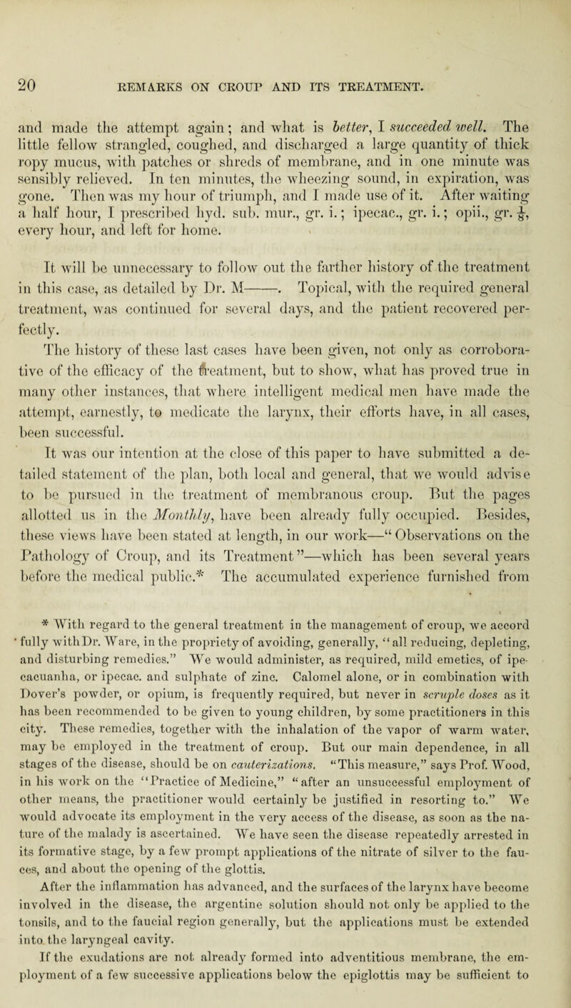 and made the attempt again; and what is better, I succeeded well. The little fellow strangled, coughed, and discharged a large quantity of thick ropy mucus, with patches or shreds of membrane, and in one minute was sensibly relieved. In ten minutes, the wheezing sound, in expiration, was gone. Then was my hour of triumph, and I made use of it. After waiting a half hour, I prescribed hyd. sub. mur., gr. i.; ipecac., gr. i.; opii., gr. every hour, and left for home. It will be unnecessary to follow out the farther history of the treatment in this case, as detailed by Dr. M-. Topical, with the required general treatment, was continued for several days, and the patient recovered per¬ fectly. The history of these last cases have been given, not only as corrobora¬ tive of the efficacy of the treatment, but to show, what has proved true in many other instances, that where intelligent medical men have made the attempt, earnestly, to medicate the larynx, their efforts have, in all cases, been successful. It was our intention at the close of this paper to have submitted a de¬ tailed statement of the plan, both local and general, that we would advise to be pursued in the treatment of membranous croup. But the pages allotted us in the Monthly, have been already fully occupied. Besides, these views have been stated at length, in our work—“ Observations on the Pathology of Croup, and its Treatment ”—which has been several years before the medical public.* The accumulated experience furnished from 3 * With regard to the general treatment in the management of croup, we accord ' fully with Dr. Ware, in the propriety of avoiding, generally, “ all reducing, depleting, and disturbing remedies.” We would administer, as required, mild emetics, of ipe¬ cacuanha, or ipecac, and sulphate of zinc. Calomel alone, or in combination with Dover’s powder, or opium, is frequently required, hut never in scruple doses as it has been recommended to be given to young children, by some practitioners in this city. These remedies, together with the inhalation of the vapor of warm water, may be employed in the treatment of croup. But our main dependence, in all stages of the disease, should be on cauterizations. “This measure,” says Prof. Wood, in his work on the “Practice of Medicine,” “after an unsuccessful employment of other means, the practitioner would certainly be justified in resorting to.” We would advocate its employment in the very access of the disease, as soon as the na¬ ture of the malady is ascertained. We have seen the disease repeatedly arrested in its formative stage, by a few prompt applications of the nitrate of silver to the fau¬ ces, and about the opening of the glottis. After the inflammation has advanced, and the surfaces of the larynx have become involved in the disease, the argentine solution should not only be applied to the tonsils, and to the faucial region generally, but the applications must be extended into the laryngeal cavity. If the exudations are not already formed into adventitious membrane, the em¬ ployment of a few successive applications below the epiglottis may be sufficient to