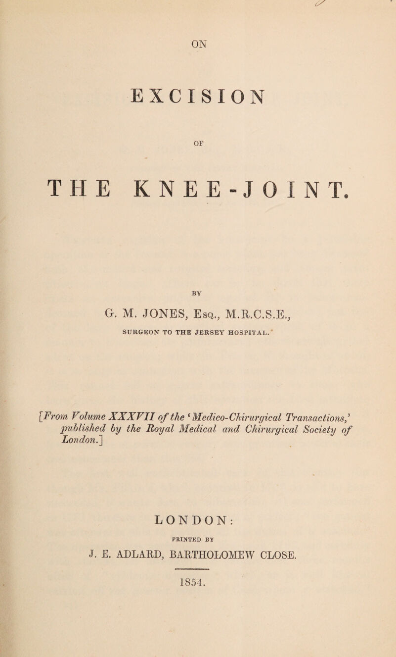 ON EXCISION or THE KNEE-JOINT, G. M. JONES, Esq., M.R.C.S.E., SURGEON TO THE JERSEY HOSPITAL.' [From Volume XXXVII of the c Medico- Chirurgical Transactions/ published by the Royal Medical and Chirurgical Society of London^j LONDON: PRINTED BY J. E. ADLARD, BARTHOLOMEW CLOSE. 1854.