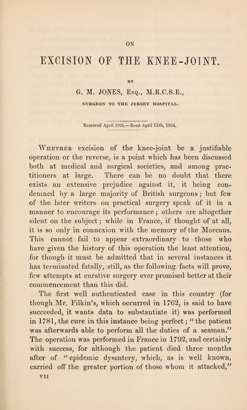 EXCISION OP THE KNEE-JOINT. BY G. M. JONES, Esq., M.E.C.S.E., SURGEON TO THE JERSEY HOSPITAL. Received April 10th.—Read April 11th, 1854. Whether excision of the knee-joint be a justifiable operation or the reverse, is a point which has been discussed both at medical and surgical societies, and among prac¬ titioners at large. There can be no doubt that there exists an extensive prejudice against it, it being con¬ demned by a large majority of British surgeons; but few of the later writers on practical surgery speak of it in a manner to encourage its performance; others are altogether silent on the subject; while in France, if thought of at all, it is so only in connexion with the memory of the Moreaus. This cannot fail to appear extraordinary to those who have given the history of this operation the least attention, for though it must be admitted that in several instances it has terminated fatally, still, as the following facts will prove, few attempts at curative surgery ever promised better at their commencement than this did. The first well authenticated case in this country (for though Mr. Firkin's, which occurred in 1762, is said to have succeeded, it wants data to substantiate it) was performed in 1781, the cure in this instance being perfect; “ the patient was afterwards able to perform all the duties of a seaman.” The operation was performed in France in 1792, and certainly with success, for although the patient died three months after of “ epidemic dysentery, which, as is well known, carried off the greater portion of those whom it attacked,” VII