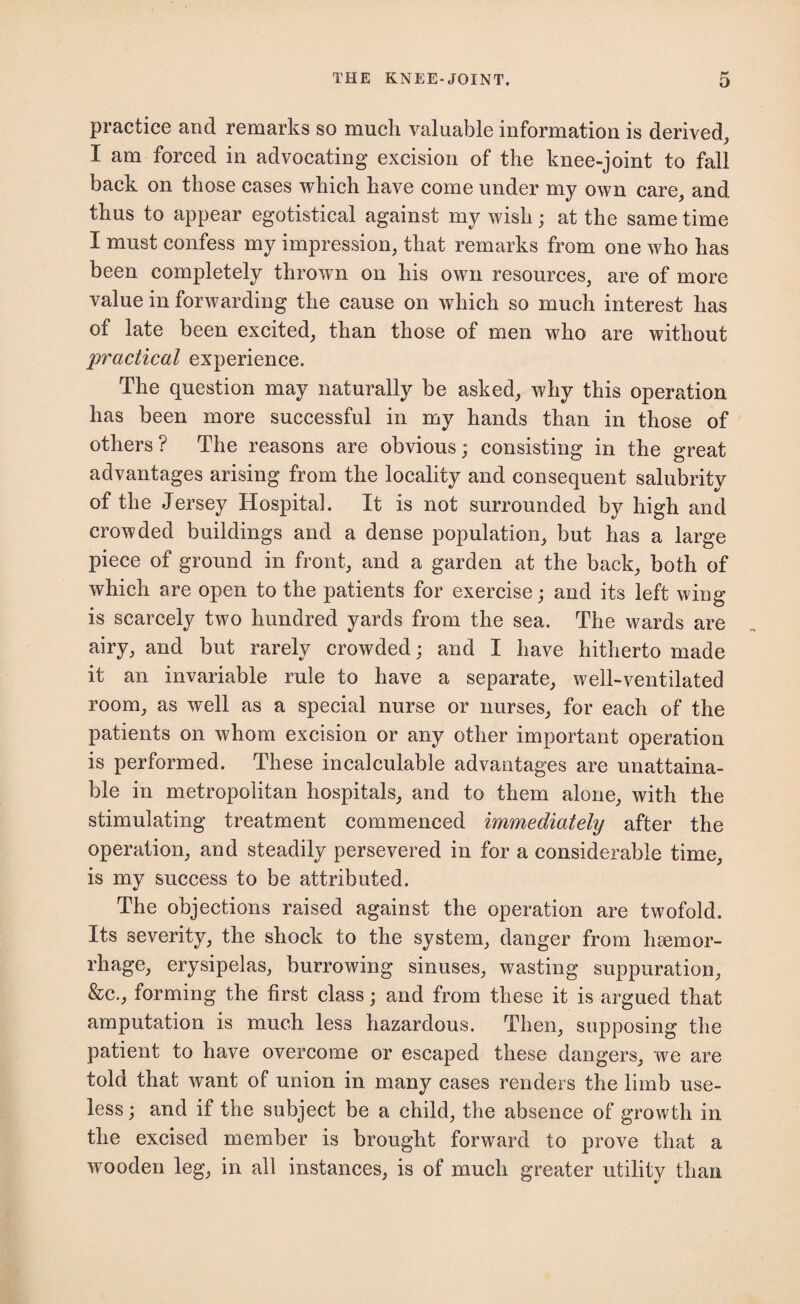 practice and remarks so much valuable information is derived, I am forced in advocating excision of the knee-joint to fall back on those cases which have come under my own care, and thus to appear egotistical against my wish; at the same time I must confess my impression, that remarks from one who has been completely thrown on his own resources, are of more value in forwarding the cause on which so much interest has of late been excited, than those of men who are without practical experience. The question may naturally be asked, why this operation has been more successful in my hands than in those of others? The reasons are obvious; consisting in the great advantages arising from the locality and consequent salubrity of the Jersey Hospital. It is not surrounded by high and crowded buildings and a dense population, but has a large piece of ground in front, and a garden at the back, both of which are open to the patients for exercise; and its left wing is scarcely two hundred yards from the sea. The wards are airy, and but rarely crowded; and I have hitherto made it an invariable rule to have a separate, well-ventilated room, as well as a special nurse or nurses, for each of the patients on whom excision or any other important operation is performed. These incalculable advantages are unattaina¬ ble in metropolitan hospitals, and to them alone, with the stimulating treatment commenced immediately after the operation, and steadily persevered in for a considerable time, is my success to be attributed. The objections raised against the operation are twofold. Its severity, the shock to the system, danger from haemor¬ rhage, erysipelas, burrowing sinuses, wasting suppuration, &c., forming the first class; and from these it is argued that amputation is much less hazardous. Then, supposing the patient to have overcome or escaped these dangers, we are told that want of union in many cases renders the limb use¬ less ; and if the subject be a child, the absence of growth in the excised member is brought forward to prove that a wooden leg, in all instances, is of much greater utility than