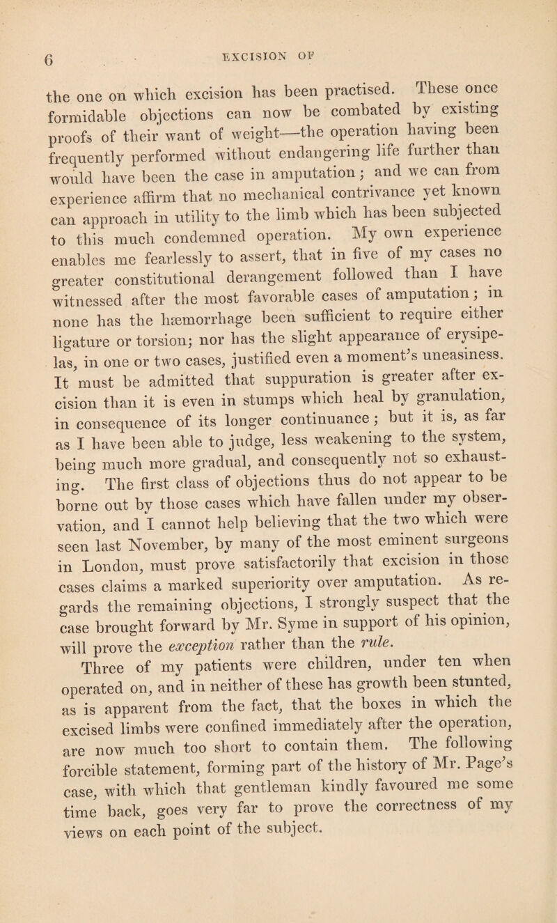 the one on which excision has been practised. These once formidable objections can now be combated by existing proofs of their want of weight—the operation having been frequently performed without endangering life further than would have been the case in amputation; and we can from experience affirm that no mechanical contrivance yet known can approach in utility to the limb which has been subjected to this much condemned operation. My own experience enables me fearlessly to assert, that in five of my cases no greater constitutional derangement followed than I have witnessed after the most favorable cases of amputation; m none has the haemorrhage been sufficient to require either ligature or torsion; nor has the slight appearance of erysipe¬ las, in one or two cases, justified even a moment s uneasiness. It must be admitted that suppuration is greater after ex¬ cision than it is even in stumps which heal by granulation, in consequence of its longer continuance; but it is, as far as I have been able to judge, less weakening to the system, being much more gradual, and consequently not so exhaust¬ ing. The first class of objections thus do not appear to be borne out by those cases which have fallen under my obser¬ vation, and I cannot help believing that the two which were seen last November, by many of the most eminent surgeons in London, must prove satisfactorily that excision m those cases claims a marked superiority over amputation. As re¬ gards the remaining objections, I strongly suspect that the case brought forward by Mr. Syme in support of his opinion, will prove the exception rather than the ? ule. Three of my patients were children, under ten when operated on, and in neither of these has growth been stunted, as is apparent from the fact, that the boxes in which the excised limbs were confined immediately after the operation, are now much too short to contain them. The following forcible statement, forming part of the history of Mr. Page's case, with which that gentleman kindly favoured me some time back, goes very far to prove the correctness of my views on each point of the subject.