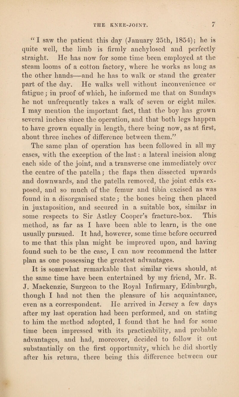 “I saw the patient this day (January 25th, 1854); he is quite well, the limb is firmly anchylosed and perfectly straight. He has now for some time been employed at the steam looms of a cotton factory, where he works as long as the other hands—and he has to walk or stand the greater part of the day. He walks well without inconvenience or fatigue; in proof of which, he informed me that on Sundays he not unfrequently takes a walk of seven or eight miles. I may mention the important fact, that the boy has grown several inches since the operation, and that both legs happen to have grown equally in length, there being now, as at first, about three inches of difference between them.” The same plan of operation has been followed in all my cases, with the exception of the last: a lateral incision along each side of the joint, and a transverse one immediately over the centre of the patella; the flaps then dissected upwards and downwards, and the patella removed, the joint eilds ex¬ posed, and so much of the femur and tibia excised as was found in a disorganised state; the bones being then placed in juxtaposition, and secured in a suitable box, similar in some respects to Sir Astley Cooper’s fracture-box. This method, as far as I have been able to learn, is the one usually pursued. It had, however, some time before occurred to me that this plan might be improved upon, and having found such to be the case, I can now recommend the latter plan as one possessing the greatest advantages. It is somewhat remarkable that similar views should, at the same time have been entertained by my friend, Mr. R. J. Mackenzie, Surgeon to the Royal Infirmary, Edinburgh, though I had not then the pleasure of his acquaintance, even as a correspondent. He arrived in Jersey a few days after my last operation had been performed, and on stating to him the method adopted, I found that he had for some time been impressed with its practicability, and probable advantages, and had, moreover, decided to follow it out substantially on the first opportunity, which he did shortly after his return, there being this difference between our