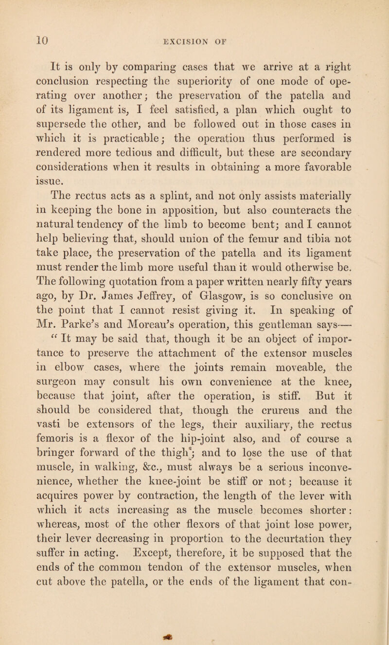 It is only by comparing cases that we arrive at a right conclusion respecting the superiority of one mode of ope¬ rating over another; the preservation of the patella and of its ligament is, I feel satisfied, a plan which ought to supersede the other, and be followed out in those cases in which it is practicable; the operation thus performed is rendered more tedious and difficult, but these are secondary considerations when it results in obtaining a more favorable issue. The rectus acts as a splint, and not only assists materially in keeping the bone in apposition, but also counteracts the natural tendency of the limb to become bent; and I cannot help believing that, should union of the femur and tibia not take place, the preservation of the patella and its ligament must render the limb more useful than it would otherwise be. The following quotation from a paper written nearly fifty years ago, by Dr. James Jeffrey, of Glasgow, is so conclusive on the point that I cannot resist giving it. In speaking of Mr. Parkers and Moreaffis operation, this gentleman says— “ It may be said that, though it be an object of impor¬ tance to preserve the attachment of the extensor muscles in elbow cases, where the joints remain moveable, the surgeon may consult his own convenience at the knee, because that joint, after the operation, is stiff. But it should be considered that, though the crureus and the vasti be extensors of the legs, their auxiliary, the rectus fern oris is a flexor of the hip-joint also, and of course a bringer forward of the thigh*; and to lose the use of that muscle, in walking, &c., must always be a serious inconve¬ nience, whether the knee-joint be stiff or not; because it acquires power by contraction, the length of the lever with which it acts increasing as the muscle becomes shorter: whereas, most of the other flexors of that joint lose power, their lever decreasing in proportion to the decurtation they suffer in acting. Except, therefore, it be supposed that the ends of the common tendon of the extensor muscles, when cut above the patella, or the ends of the ligament that con-