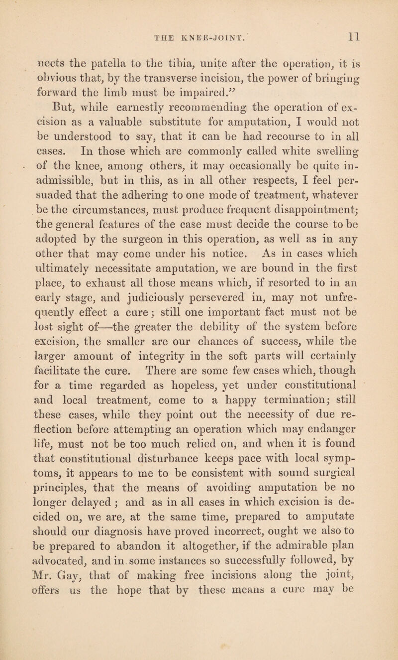 nects the patella to the tibia, unite after the operation, it is obvious that; by the transverse incision, the power of bringing- forward the limb must be impaired/'’ But, while earnestly recommending the operation of ex¬ cision as a valuable substitute for amputation, I would not be understood to say, that it can be had recourse to in all cases. In those which are commonly called white swelling of the knee, among others, it may occasionally be quite in¬ admissible, but in this, as in all other respects, I feel per¬ suaded that the adhering to one mode of treatment, whatever be the circumstances, must produce frequent disappointment; the general features of the case must decide the course to be adopted by the surgeon in this operation, as well as in any other that may come under his notice. As in cases which ultimately necessitate amputation, we are bound in the first place, to exhaust all those means which, if resorted to in an early stage, and judiciously persevered in, may not unfre- quently effect a cure; still one important fact must not be lost sight of—the greater the debility of the system before excision, the smaller are our chances of success, while the larger amount of integrity in the soft parts will certainly facilitate the cure. There are some few cases which, though for a time regarded as hopeless, yet under constitutional and local treatment, come to a happy termination; still these cases, while they point out the necessity of due re¬ flection before attempting an operation which may endanger life, must not be too much relied on, and when it is found that constitutional disturbance keeps pace with local symp¬ toms, it appears to me to be consistent with sound surgical principles, that the means of avoiding amputation be no longer delayed; and as in all cases in which excision is de¬ cided on, we are, at the same time, prepared to amputate should our diagnosis have proved incorrect, ought we also to be prepared to abandon it altogether, if the admirable plan advocated, and in some instances so successfully followed, by Mr. Gay. that of making free incisions along the joint, offers us the hope that by these means a cure may be