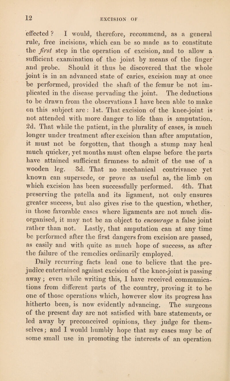 effected ? I would, therefore, recommend, as a general rule, free incisions, which can be so made as to constitute the first step in the operation of excision, and to allow a sufficient examination of the joint by means of the finger and probe. Should it thus be discovered that the whole joint is in an advanced state of caries, excision may at once be performed, provided the shaft of the femur be not im¬ plicated in the disease pervading the joint. The deductions to be drawn from the observations I have been able to make on this subject are : 1st. That excision of the knee-joint is not attended with more danger to life than is amputation. 2d, That while the patient, in the plurality of cases, is much longer under treatment after excision than after amputation, it must not be forgotten, that though a stump may heal much quicker, yet months must often elapse before the parts have attained sufficient firmness to admit of the use of a wooden leg. 3d. That no mechanical contrivance yet known can supersede, or prove as useful as, the limb on which excision has been successfully performed. 4th. That preserving the patella and its ligament, not only ensures greater success, but also gives rise to the question, whether, in those favorable cases where ligaments are not much dis¬ organised, it may not be an object to encourage a false joint rather than not. Lastly, that amputation can at any time be performed after the first dangers from excision are passed, as easily and with quite as much hope of success, as after the failure of the remedies ordinarily employed. Daily recurring facts lead one to believe that the pre¬ judice entertained against excision of the knee-joint is passing away; even while writing this, I have received communica¬ tions from different parts of the country, proving it to be one of those operations which, however slow its progress has hitherto been, is now evidently advancing. The surgeons of the present day are not satisfied with bare statements, or led away by preconceived opinions, they judge for them¬ selves; and I would humbly hope that my cases may be of some small use in promoting the interests of an operation