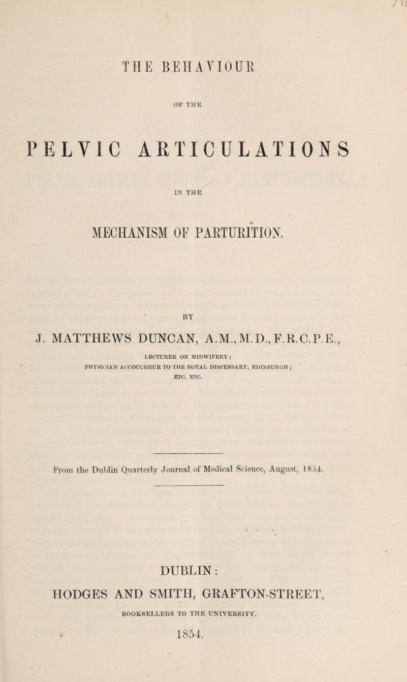 THE BEHAV10UR OF THE PELVIC ARTICULATIONS IN THE MECHANISM OF PARTURITION. BY J. MATTHEWS DUNCAN, A.M..M.D.,F.R.C.P.E., LECTURER ON MIDWIFERY; PHYSICIAN ACCOUCHEUR TO THE ROYAL DISPENSARY, EDINBURGH ; ETC. ETC. From the Dublin Quarterly Journal of Medical Science, August, 1854. DUBLIN: HODGES AND SMTTH, GRAFTON-STREET, BOOKSELLERS TO THE UNIVERSITY. 1854.