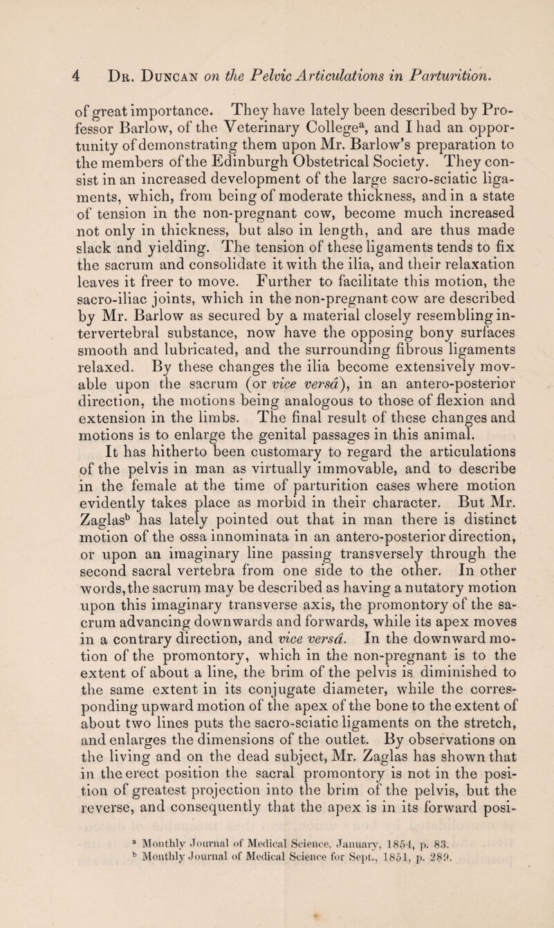of great importance. They have lately been described by Pro¬ fessor Barlow, of the Veterinary Collegea, and I had an oppor¬ tunity of demonstrating them upon Mr. Barlow’s preparation to the members of the Edinburgh Obstetrical Society. They con¬ sist in an increased development of the large sacro-sciatic liga¬ ments, which, from being of moderate thickness, and in a state of tension in the non-pregnant cow, become much increased not only in thickness, but also in length, and are thus made slack and yielding. The tension of these ligaments tends to fix the sacrum and consolidate it with the ilia, and their relaxation leaves it freer to move. Further to facilitate this motion, the sacro-iliac joints, which in the non-pregnant cow are described by Mr. Barlow as secured by a material closely resembling in¬ tervertebral substance, now have the opposing bony surfaces smooth and lubricated, and the surrounding fibrous ligaments relaxed. By these changes the ilia become extensively mov¬ able upon the sacrum (or vice versa), in an antero-posterior direction, the motions being analogous to those of flexion and extension in the limbs. The final result of these changes and motions is to enlarge the genital passages in this animal. It has hitherto been customary to regard the articulations of the pelvis in man as virtually immovable, and to describe in the female at the time of parturition cases where motion evidently takes place as morbid in their character. But Mr. Zaglasb has lately pointed out that in man there is distinct motion of the ossa innominata in an antero-posterior direction, or upon an imaginary line passing transversely through the second sacral vertebra from one side to the other. In other words, the sacrum may be described as having a nutatory motion upon this imaginary transverse axis, the promontory of the sa¬ crum advancing downwards and forwards, while its apex moves in a contrary direction, and vice versa. In the downward mo¬ tion of the promontory, which in the non-pregnant is to the extent of about a line, the brim of the pelvis is diminished to the same extent in its conjugate diameter, while the corres¬ ponding upward motion of the apex of the bone to the extent of about two lines puts the sacro-sciatic ligaments on the stretch, and enlarges the dimensions of the outlet. By observations on the living and on the dead subject, Mr. Zaglas has shown that in the erect position the sacral promontory is not in the posi¬ tion of greatest projection into the brim of the pelvis, but the reverse, and consequently that the apex is in its forward posi- a Monthly Journal of Medical Science, January, 1854, p. 83. b Monthly Journal of Medical Science for Sept., 1851, p. 289.