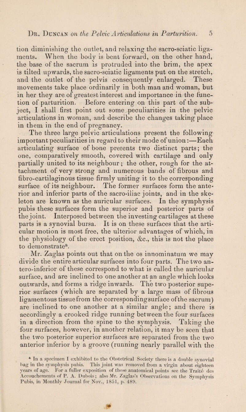 tion diminishing the outlet, and relaxing the sacro-sciatic liga¬ ments. When the body is bent forward, on the other hand, the base of the sacrum is protruded into the brim, the apex is tilted upwards, the sacro-sciatic ligaments put on the stretch, and the outlet of the pelvis consequently enlarged. These movements take place ordinarily in both man and woman, but in her they are of greatest interest and importance in the func¬ tion of parturition. Before entering on this part of the sub¬ ject, I shall first point out some peculiarities in the pelvic articulations in woman, and describe the changes taking place in them in the end of pregnancy. The three large pelvic articulations present the following important peculiarities in regard to their mode of union:—Each articulating surface of bone presents two distinct parts; the one, comparatively smooth, covered with cartilage and only partially united to its neighbour; the other, rough for the at¬ tachment of very strong and numerous bands of fibrous and fibro-cartilaginous tissue firmly uniting it to the corresponding surface of its neighbour. The former surfaces form the ante¬ rior and inferior parts of the sacro-iliac joints, and in the ske¬ leton are known as the auricular surfaces. In the symphysis pubis these surfaces form the superior and posterior parts of the joint. Interposed between the investing cartilages at these parts is a synovial bursa. It is on these surfaces that the arti¬ cular motion is most free, the ulterior advantages of which, in the physiology of the erect position, &c., this is not the place to demonstratea. Mr. Zaglas points out that on the os innominatum we may divide the entire articular surfaces into four parts. The two an- tero-inferior of these correspond to what is called the auricular surface, and are inclined to one another at an angle which looks V '_^ outwards, and forms a ridge inwards. The two posterior supe¬ rior surfaces (which are separated by a large mass of fibrous ligamentous tissue from the corresponding surface of the sacrum) are inclined to one another at a similar angle; and there is accordingly a crooked ridge running between the four surfaces in a direction from the spine to the symphysis. Taking the four surfaces, however, in another relation, it may be seen that the two posterior superior surfaces are separated from the two anterior inferior by a groove (running nearly parallel with the 1 In a specimen I exhibited to the Obstetrical Society there is a double synovial bag in the symphysis pubis. This joint was removed from a virgin about eighteen years of age. For a fuller exposition of these anatomical points see the Traite des Accouchements of P. A. Dubois; also Mr. Zaglas’s Observations on the Symphysis Pubis, in Monthly Journal for Nov., 1851, p. 481).