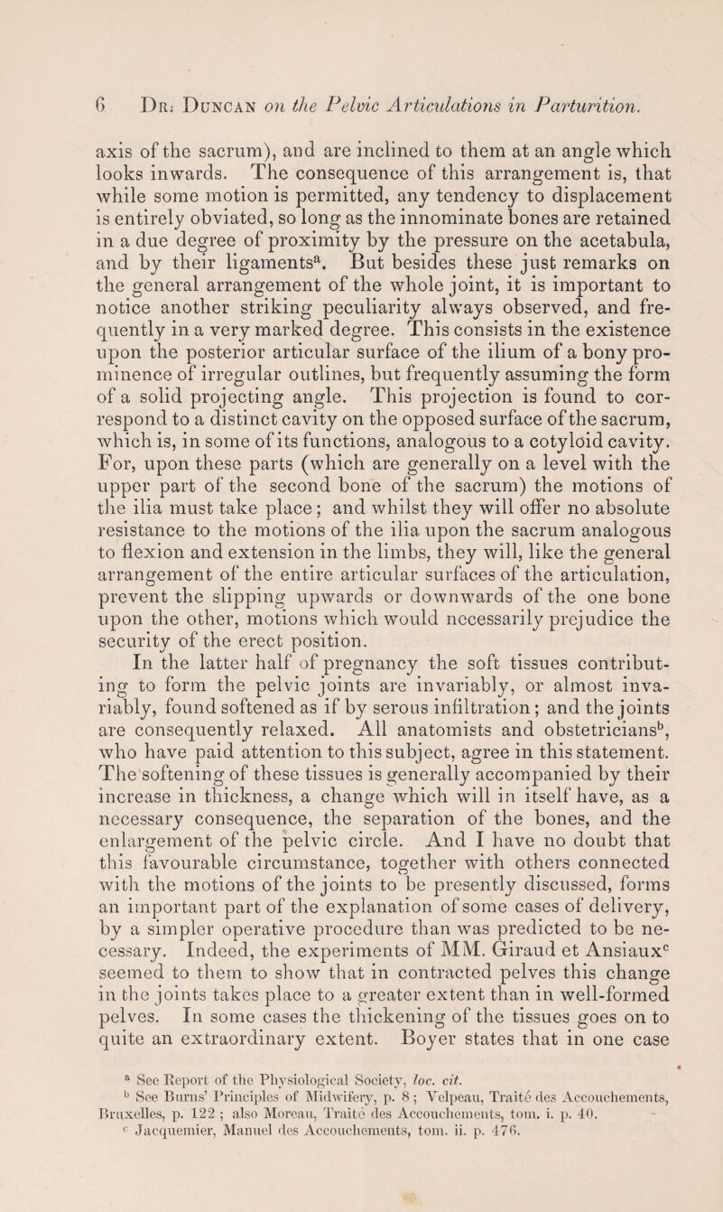 axis of the sacrum), and are inclined to them at an angle which looks inwards. The consequence of this arrangement is, that while some motion is permitted, any tendency to displacement is entirely obviated, so long as the innominate bones are retained in a due degree of proximity by the pressure on the acetabula, and by their ligamentsa. But besides these just remarks on the general arrangement of the whole joint, it is important to notice another striking peculiarity always observed, and fre¬ quently in a very marked degree. This consists in the existence upon the posterior articular surface of the ilium of a bony pro¬ minence of irregular outlines, but frequently assuming the form of a solid projecting angle. This projection is found to cor¬ respond to a distinct cavity on the opposed surface of the sacrum, which is, in some of its functions, analogous to a cotyloid cavity. For, upon these parts (which are generally on a level with the upper part of the second bone of the sacrum) the motions of the ilia must take place ; and whilst they will offer no absolute resistance to the motions of the ilia upon the sacrum analogous to flexion and extension in the limbs, they will, like the general arrangement of the entire articular surfaces of the articulation, prevent the slipping upwards or downwards of the one bone upon the other, motions which would necessarily prejudice the security of the erect position. In the latter half of pregnancy the soft tissues contribut¬ ing to form the pelvic joints are invariably, or almost inva¬ riably, found softened as if by serous infiltration; and the joints are consequently relaxed. All anatomists and obstetricians15, who have paid attention to this subject, agree in this statement. The softening of these tissues is generally accompanied by their increase in thickness, a change which will in itself have, as a necessary consequence, the separation of the bones, and the enlargement of the pelvic circle. And I have no doubt that this favourable circumstance, together with others connected with the motions of the joints to be presently discussed, forms an important part of the explanation of some cases of delivery, by a simpler operative procedure than was predicted to be ne¬ cessary. Indeed, the experiments of MM. Giraud et Ansiauxc seemed to them to show that in contracted pelves this change in the joints takes place to a greater extent than in well-formed pelves. In some cases the thickening of the tissues goes on to quite an extraordinary extent. Boyer states that in one case a See Report of the Physiological Society, loc.. cit. b See Burns’ Principles of Midwifery, p. 8; Velpeau, Traite des Accoutrements, Bruxelles, p. 122 ; also Moreau, Traite des Accoucliements, tom. i. p. 40. c Jacquemier, Manuel des Accoucliements, tom. ii. p. 470.