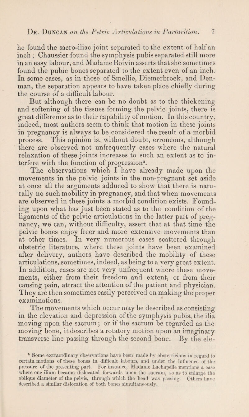 he found the sacroiliac joint separated to the extent of half an inch ; Chaussier found the symphysis pubis separated still more in an easy labour, and Madame Boivin asserts that she sometimes found the pubic bones separated to the extent even of an inch. In some cases, as in those of Smellie, Diemerbroek, and Den- man, the separation appears to have taken place chiefly during the course of a difficult labour. But although there can be no doubt as to the thickening and softening of the tissues forming the pelvic joints, there is great difference as to their capability of motion. In this country, indeed, most authors seem to think that motion in these joints in pregnancy is always to be considered the result of a morbid process. This opinion is, without doubt, erroneous, although there are observed not unfrequently cases where the natural relaxation of these joints increases to such an extent as to in¬ terfere with the function of progression^1. The observations which I have already made upon the movements in the pelvic joints in the non-pregnant set aside at once all the arguments adduced to show that there is natu¬ rally no such mobility in pregnancy, and that when movements are observed in these joints a morbid condition exists. Found¬ ing upon what has just been stated as to the condition of the ligaments of the pelvic articulations in the latter part of preg¬ nancy, we can, without difficulty, assert that at that time the pelvic bones enjoy freer and more extensive movements than at other times. In very numerous cases scattered through obstetric literature, where these joints have been examined after delivery, authors have described the mobility of these articulations, sometimes, indeed, as being to a very great extent. In addition, cases are not very unfrequent where these move¬ ments, either from their freedom and extent, or from their causing pain, attract the attention of the patient and physician. They are then sometimes easily perceived on making the proper examinations. The movements which occur may be described as consisting in the elevation and depression of the symphysis pubis, the ilia moving upon the sacrum; or if the sacrum be regarded as the moving bone, it describes a rotatory motion upon an imaginary transverse line passing through the second bone. By the ele- a Some extraordinary observations have been made by obstetricians in regard to certain motions of these bones in difficult labours, and under the influence of the pressure of the presenting part. For instance, Madame Lachapelle mentions a case where one ilium became dislocated forwards upon the sacrum, so as to enlarge the oblique diameter of the pelvis, through which the head was passing. Others have described a similar dislocation of both bones simultaneously.