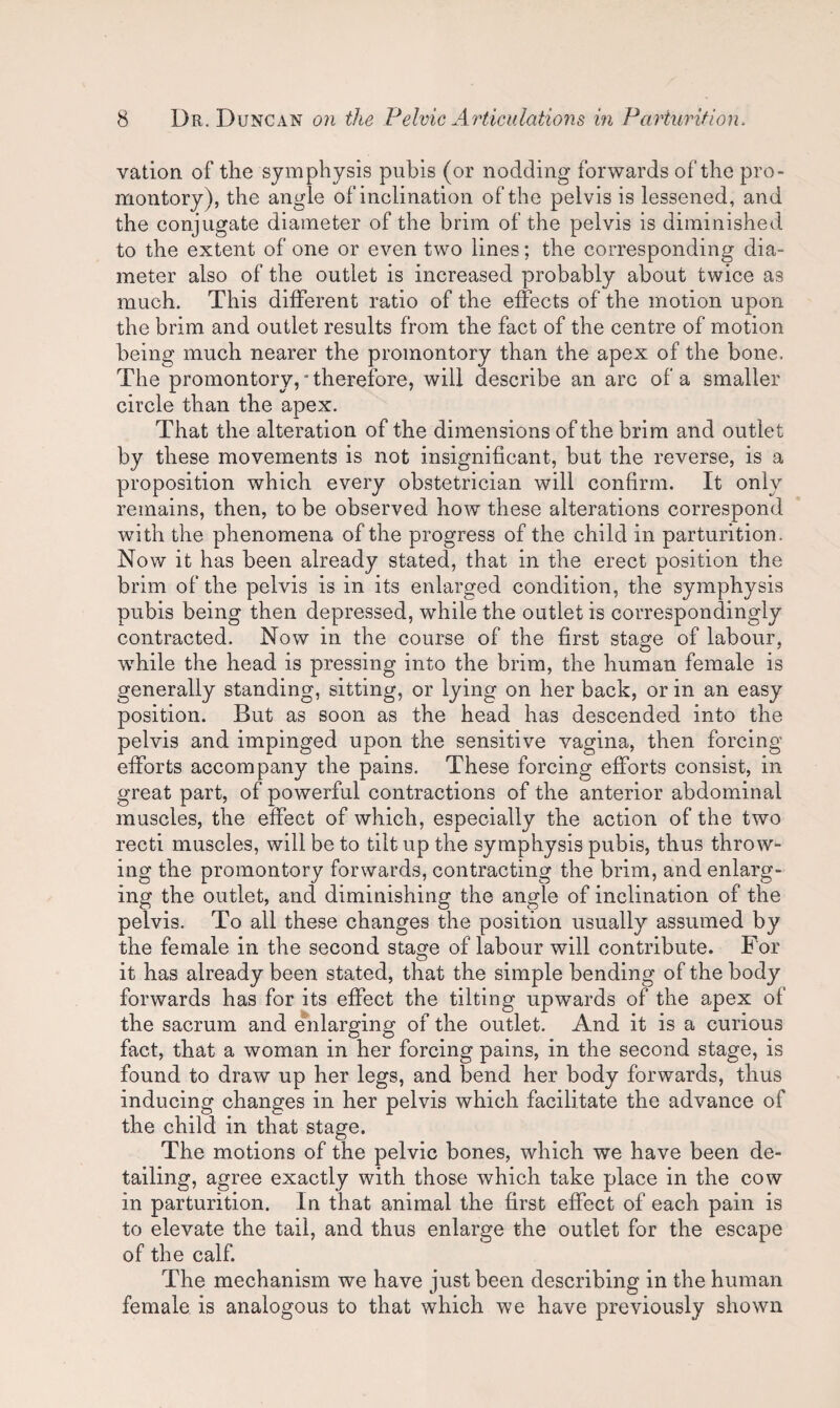 vation of the symphysis pubis (or nodding forwards of the pro¬ montory), the angle of inclination of the pelvis is lessened, and the conjugate diameter of the brim of the pelvis is diminished to the extent of one or even two lines; the corresponding dia¬ meter also of the outlet is increased probably about twice as much. This different ratio of the effects of the motion upon the brim and outlet results from the fact of the centre of motion being much nearer the promontory than the apex of the bone. The promontory, * therefore, will describe an arc of a smaller circle than the apex. That the alteration of the dimensions of the brim and outlet by these movements is not insignificant, but the reverse, is a proposition which every obstetrician will confirm. It only remains, then, to be observed how these alterations correspond with the phenomena of the progress of the child in parturition. Now it has been already stated, that in the erect position the brim of the pelvis is in its enlarged condition, the symphysis pubis being then depressed, while the outlet is correspondingly contracted. Now in the course of the first stage of labour, while the head is pressing into the brim, the human female is generally standing, sitting, or lying on her back, or in an easy position. But as soon as the head has descended into the pelvis and impinged upon the sensitive vagina, then forcing efforts accompany the pains. These forcing efforts consist, in great part, of powerful contractions of the anterior abdominal muscles, the effect of which, especially the action of the two recti muscles, will be to tilt up the symphysis pubis, thus throw¬ ing the promontory forwards, contracting the brim, and enlarg¬ ing the outlet, and diminishing the angle of inclination of the pelvis. To all these changes the position usually assumed by the female in the second stage of labour will contribute. For it has already been stated, that the simple bending of the body forwards has for its effect the tilting upwards of the apex of the sacrum and enlarging of the outlet. And it is a curious fact, that a woman in her forcing pains, in the second stage, is found to draw up her legs, and bend her body forwards, thus inducing changes in her pelvis which facilitate the advance of the child in that stage. The motions of the pelvic bones, which we have been de¬ tailing, agree exactly with those which take place in the cow in parturition. In that animal the first effect of each pain is to elevate the tail, and thus enlarge the outlet for the escape of the calf. The mechanism we have just been describing in the human female is analogous to that which we have previously shown