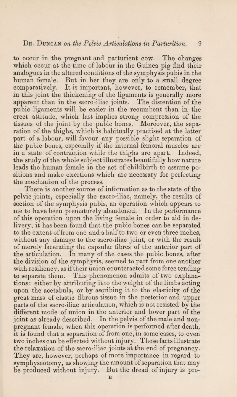 to occur in the pregnant and parturient cow. The changes which occur at the time of labour in the Guinea pig find their analogues in the altered conditions of the symphysis pubis in the human female. But in her they are only to a small degree comparatively. It is important, however, to remember, that in this joint the thickening of the ligaments is generally more apparent than in the sacro-iliac joints. The distention of the pubic ligaments will be easier in the recumbent than in the erect attitude, which last implies strong compression of the tissues of the joint by the pubic bones. Moreover, the sepa¬ ration of the thighs, which is habitually practised at the latter part of a labour, will favour any possible slight separation of the pubic bones, especially if the internal femoral muscles are in a state of contraction while the thighs are apart. Indeed, the study of the whole subject illustrates beautifully how nature leads the human female in the act of childbirth to assume po¬ sitions and make exertions which are necessary for perfecting the mechanism of the process. There is another source of information as to the state of the pelvic joints, especially the sacro-iliac, namely, the results of section of the symphysis pubis, an operation which appears to me to have been prematurely abandoned. In the performance of this operation upon the living female in order to aid in de¬ livery, it has been found that the pubic bones can be separated to the extent of from one and a half to two or even three inches, without any damage to the sacro-iliac joint, or with the result of merely lacerating the capsular fibres of the anterior part of the articulation. In many of the cases the pubic bones, after the division of the symphysis, seemed to part from one another with resiliency, as if their union counteracted some force tending to separate them. This phenomenon admits of two explana¬ tions : either by attributing it to the weight of the limbs acting upon the acetabula, or by ascribing it to the elasticity of the great mass of elastic fibrous tissue in the posterior and upper parts of the sacro-iliac articulation, which is not resisted by the different mode of union in the anterior and lower part of the joint as already described. In the pelvis of the male and non¬ pregnant female, when this operation is performed after death, it is found that a separation of from one, in some cases, to even two inches can be effected without inj ury. These facts illustrate the relaxation of the sacro-iliac joints at the end of pregnancy. They are, however, perhaps of more importance in regard to symphyseotomy, as showing the amount of separation that may be produced without injury. But the dread of injury is pro-