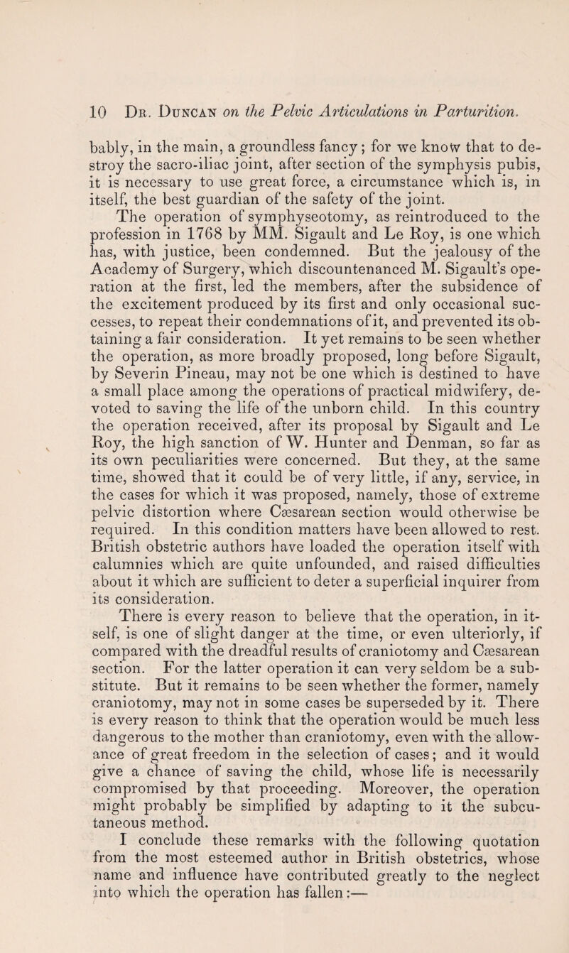 bably, in the main, a groundless fancy; for we know that to de¬ stroy the sacro-iliac joint, after section of the symphysis pubis, it is necessary to use great force, a circumstance which is, in itself, the best guardian of the safety of the joint. The operation of symphyseotomy, as reintroduced to the profession in 1768 by MM. Sigault and Le Roy, is one which has, with justice, been condemned. But the jealousy of the Academy of Surgery, which discountenanced M. Sigault’s ope¬ ration at the first, led the members, after the subsidence of the excitement produced by its first and only occasional suc¬ cesses, to repeat their condemnations of it, and prevented its ob¬ taining a fair consideration. It yet remains to be seen whether the operation, as more broadly proposed, long before Sigault, by Severin Pineau, may not be one which is destined to have a small place among the operations of practical midwifery, de¬ voted to saving the life of the unborn child. In this country the operation received, after its proposal by Sigault and Le Roy, the high sanction of W. Hunter and Denman, so far as its own peculiarities were concerned. But they, at the same time, showed that it could be of very little, if any, service, in the cases for which it was proposed, namely, those of extreme pelvic distortion where Csesarean section would otherwise be required. In this condition matters have been allowed to rest. British obstetric authors have loaded the operation itself with calumnies which are quite unfounded, and raised difficulties about it which are sufficient to deter a superficial inquirer from its consideration. There is every reason to believe that the operation, in it¬ self, is one of slight danger at the time, or even ulteriorly, if compared with the dreadful results of craniotomy and Caesarean section. For the latter operation it can very seldom be a sub¬ stitute. But it remains to be seen whether the former, namely craniotomy, may not in some cases be superseded by it. There is every reason to think that the operation would be much less dangerous to the mother than craniotomy, even with the allow¬ ance of great freedom in the selection of cases; and it would give a chance of saving the child, whose life is necessarily compromised by that proceeding. Moreover, the operation might probably be simplified by adapting to it the subcu¬ taneous method. I conclude these remarks with the following quotation from the most esteemed author in British obstetrics, whose name and influence have contributed greatly to the neglect into which the operation has fallen:—